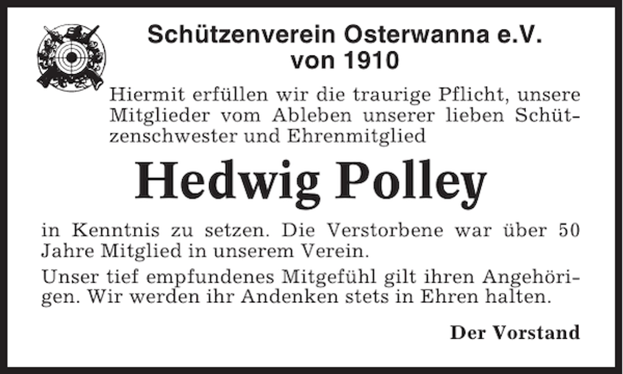 <p>Schützenverein Osterwanna e.V.<br />von 1910<br />Hiermit erfüllen wir die traurige Pflicht, unsere<br />Mitglieder vom Ableben unserer lieben Schützenschwester und Ehrenmitglied</p><p>Hedwig Polley<br />in Kenntnis zu setzen. Die Verstorbene war über 50<br />Jahre Mitglied in unserem Verein.<br />Unser tief empfundenes Mitgefühl gilt ihren Angehörigen. Wir werden ihr Andenken stets in Ehren halten.<br />Der Vorstand</p>