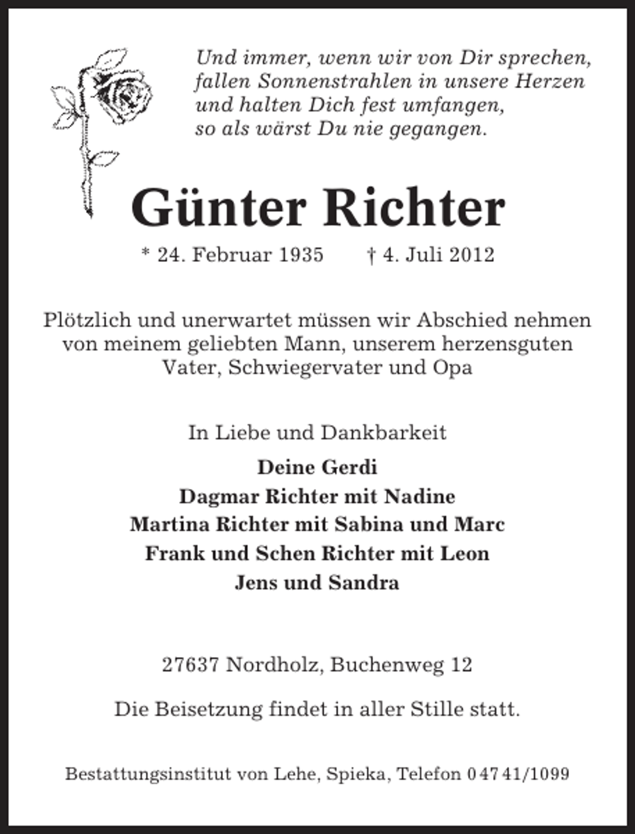 <p>Und immer, wenn wir von Dir sprechen,<br />fallen Sonnenstrahlen in unsere Herzen<br />und halten Dich fest umfangen,<br />so als wärst Du nie gegangen.</p><p>Günter Richter<br />* 24. Februar 1935</p><p>† 4. Juli 2012</p><p>Plötzlich und unerwartet müssen wir Abschied nehmen<br />von meinem geliebten Mann, unserem herzensguten<br />Vater, Schwiegervater und Opa<br />In Liebe und Dankbarkeit<br />Deine Gerdi<br />Dagmar Richter mit Nadine<br />Martina Richter mit Sabina und Marc<br />Frank und Schen Richter mit Leon<br />Jens und Sandra</p><p>27637 Nordholz, Buchenweg 12<br />Die Beisetzung findet in aller Stille statt.<br />Bestattungsinstitut von Lehe, Spieka, Telefon 0 47 41/1099</p>