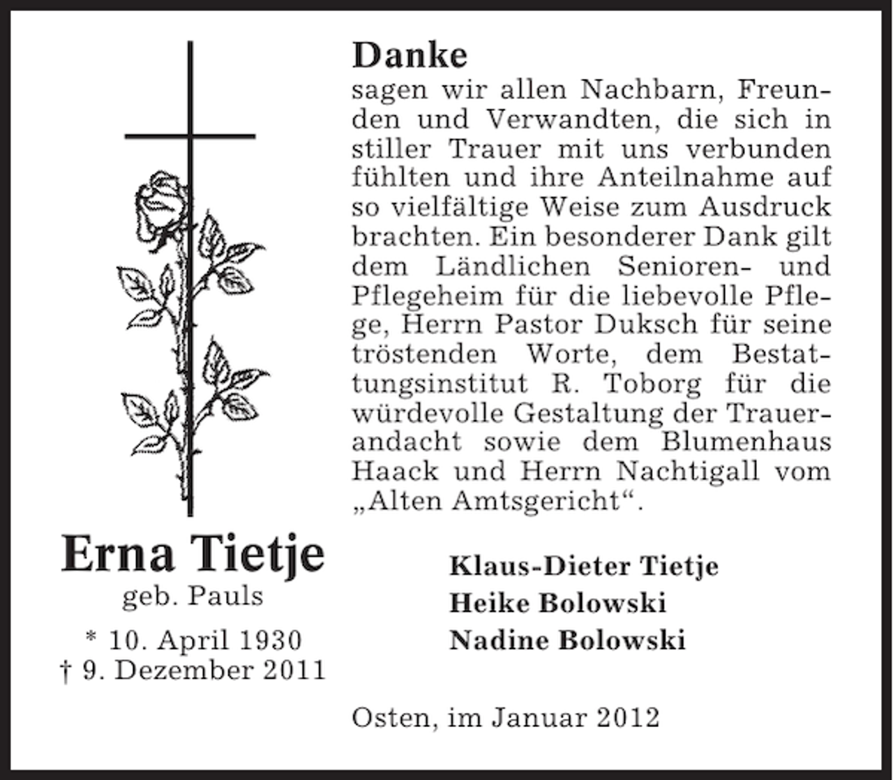 <p>Danke<br />sagen wir allen Nachbarn, Freunden und Verwandten, die sich in<br />stiller Trauer mit uns verbunden<br />fühlten und ihre Anteilnahme auf<br />so vielfältige Weise zum Ausdruck<br />brachten. Ein besonderer Dank gilt<br />dem Ländlichen Senioren- und<br />Pflegeheim für die liebevolle Pflege, Herrn Pastor Duksch für seine<br />tröstenden Worte, dem Bestattungsinstitut R. Toborg für die<br />würdevolle Gestaltung der Trauerandacht sowie dem Blumenhaus<br />Haack und Herrn Nachtigall vom<br />„Alten Amtsgericht“.</p><p>Erna Tietje<br />geb. Pauls<br />* 10. April 1930<br />† 9. Dezember 2011</p><p>Klaus-Dieter Tietje<br />Heike Bolowski<br />Nadine Bolowski<br />Osten, im Januar 2012</p>