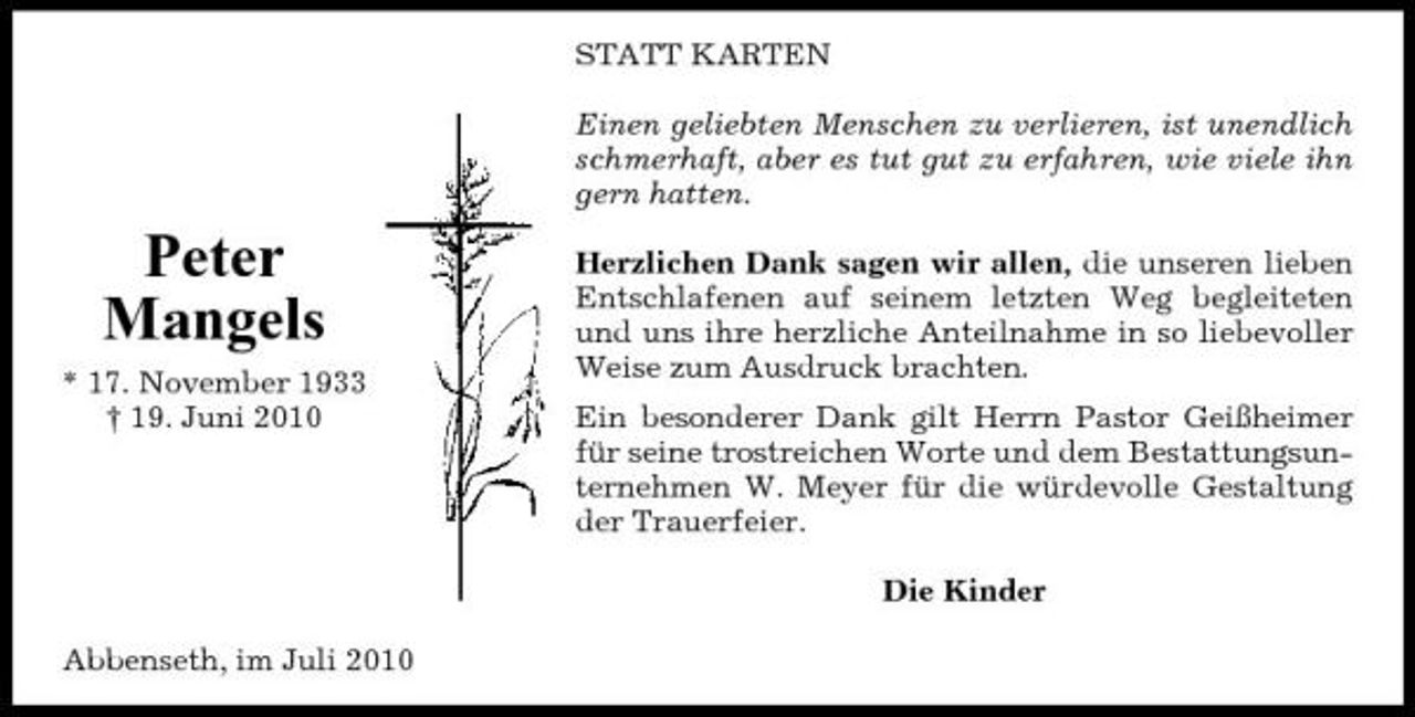 <p>STATT KARTEN Einen geliebten Menschen zu verlieren, ist unendlich schmerhaft, aber es tut gut zu erfahren, wie viele ihn gern hatten.</p><p>Peter Mangels<br />* 17. November 1933 † 19. Juni 2010</p><p>Herzlichen Dank sagen wir allen, die unseren lieben Entschlafenen auf seinem letzten Weg begleiteten und uns ihre herzliche Anteilnahme in so liebevoller Weise zum Ausdruck brachten. Ein besonderer Dank gilt Herrn Pastor Geißheimer für seine trostreichen Worte und dem Bestattungsunternehmen W. Meyer für die würdevolle Gestaltung der Trauerfeier. Die Kinder</p><p>Abbenseth, im Juli 2010</p>