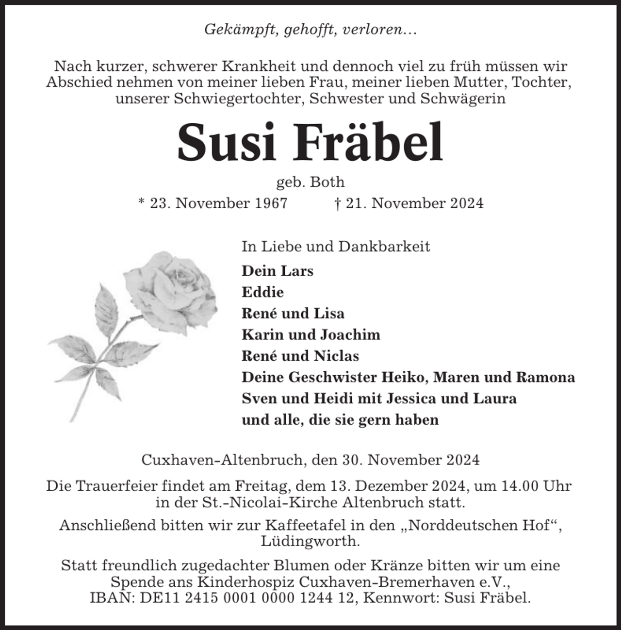 <p>Gekämpft, gehofft, verloren…<br />Nach kurzer, schwerer Krankheit und dennoch viel zu früh müssen wir<br />Abschied nehmen von meiner lieben Frau, meiner lieben Mutter, Tochter,<br />unserer Schwiegertochter, Schwester und Schwägerin</p><p>Susi Fräbel<br />geb. Both<br />* 23. November 1967<br />† 21. November 2024<br />In Liebe und Dankbarkeit<br />Dein Lars<br />Eddie<br />René und Lisa<br />Karin und Joachim<br />René und Niclas<br />Deine Geschwister Heiko, Maren und Ramona<br />Sven und Heidi mit Jessica und Laura<br />und alle, die sie gern haben<br />Cuxhaven-Altenbruch, den 30. November 2024<br />Die Trauerfeier findet am Freitag, dem 13. Dezember 2024, um 14.00 Uhr<br />in der St.-Nicolai-Kirche Altenbruch statt.<br />Anschließend bitten wir zur Kaffeetafel in den „Norddeutschen Hof“,<br />Lüdingworth.<br />Statt freundlich zugedachter Blumen oder Kränze bitten wir um eine<br />Spende ans Kinderhospiz Cuxhaven-Bremerhaven e.V.,<br />IBAN: DE11 2415 0001 0000 1244 12, Kennwort: Susi Fräbel.</p>