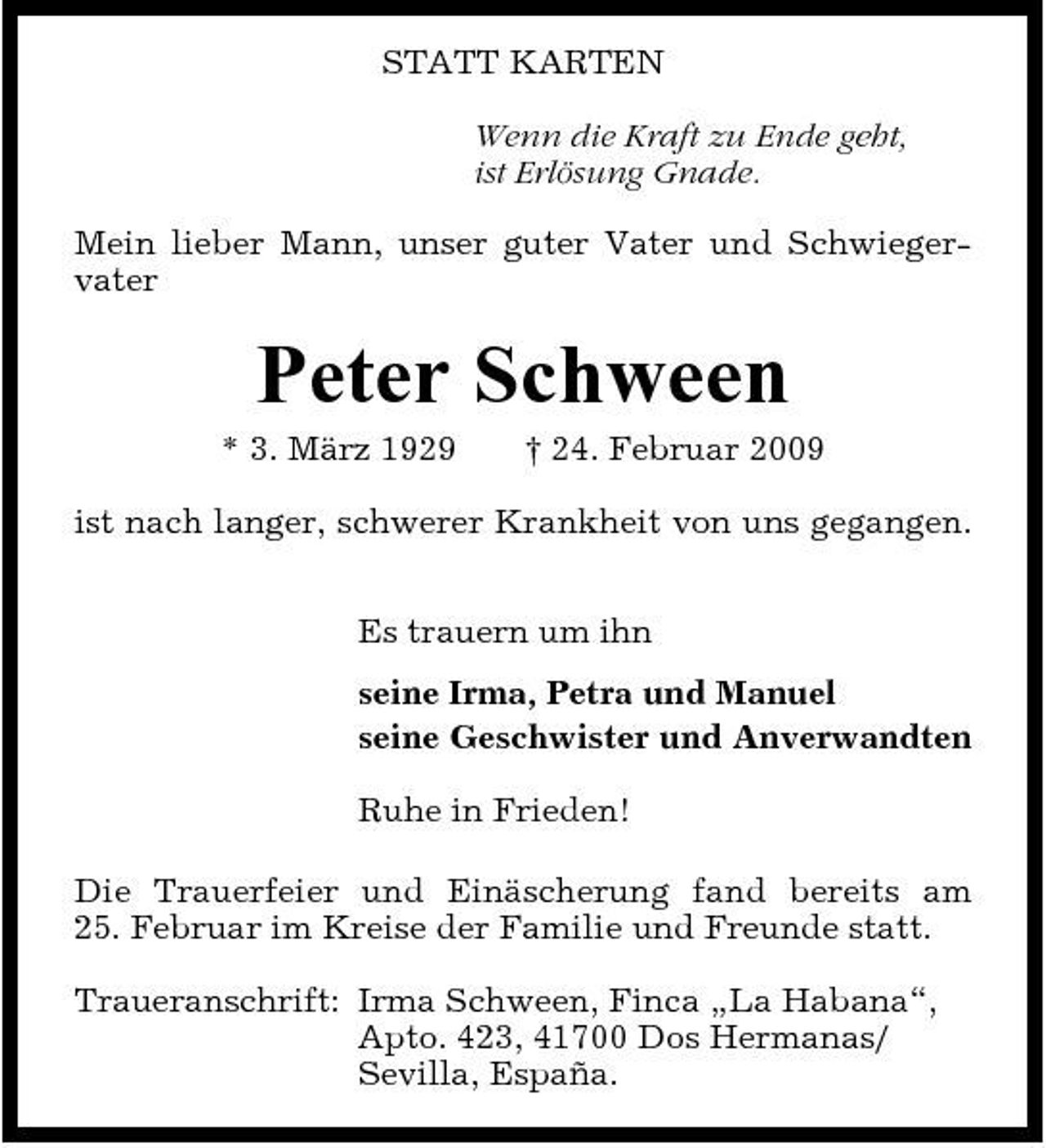 <p>STATT KARTEN Wenn die Kraft zu Ende geht, ist Erlösung Gnade. Mein lieber Mann, unser guter Vater und Schwiegervater</p><p>Peter Schween<br />* 3. März 1929 † 24. Februar 2009 ist nach langer, schwerer Krankheit von uns gegangen. Es trauern um ihn seine Irma, Petra und Manuel seine Geschwister und Anverwandten Ruhe in Frieden! Die Trauerfeier und Einäscherung fand bereits am 25. Februar im Kreise der Familie und Freunde statt. Traueranschrift: Irma Schween, Finca „La Habana“, Apto. 423, 41700 Dos Hermanas/ Sevilla, España.</p>