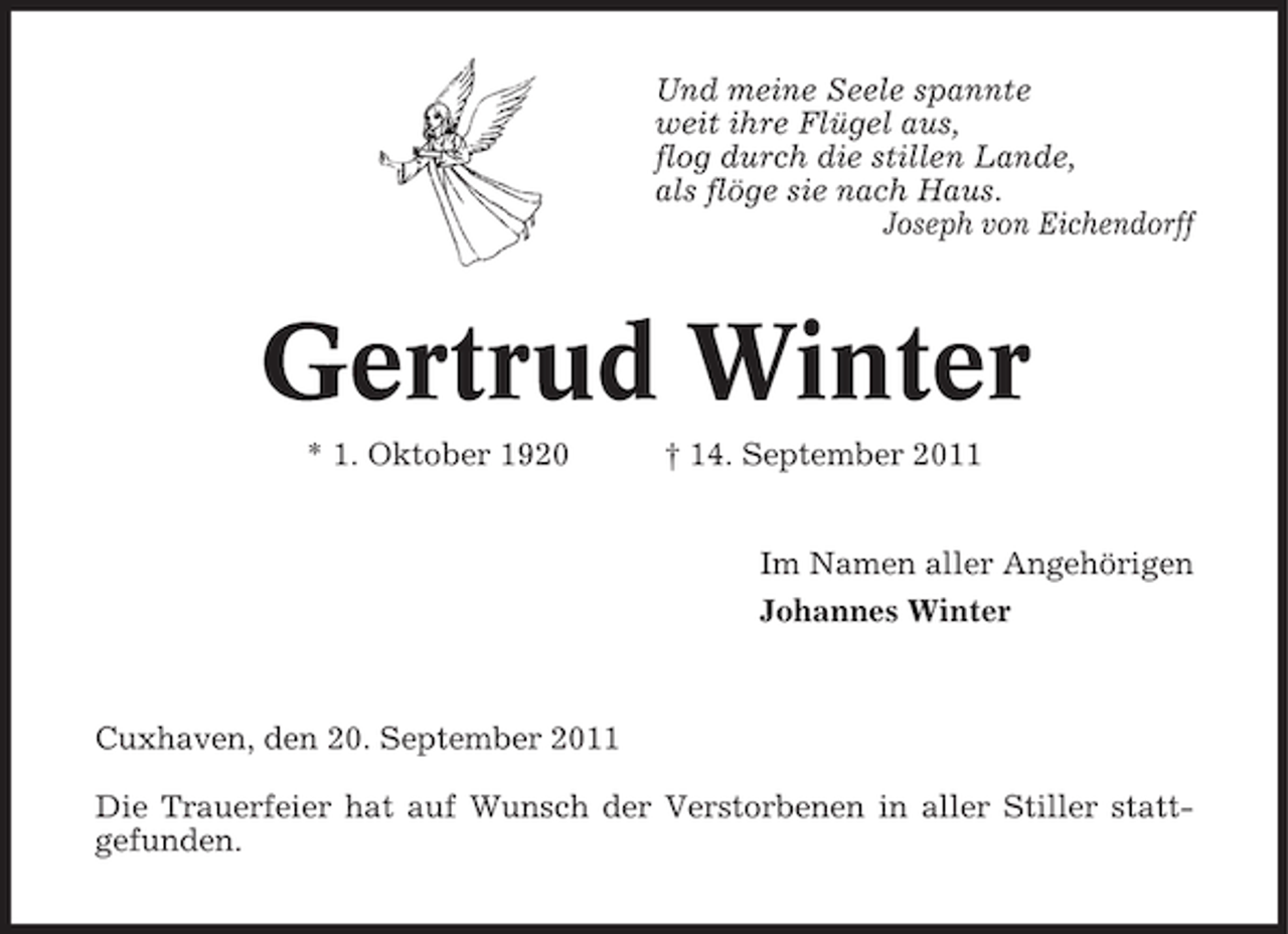 <p>Und meine Seele spannte<br />weit ihre Flügel aus,<br />flog durch die stillen Lande,<br />als flöge sie nach Haus.<br />Joseph von Eichendorff</p><p>Gertrud Winter<br />* 1. Oktober 1920</p><p>† 14. September 2011<br />Im Namen aller Angehörigen<br />Johannes Winter</p><p>Cuxhaven, den 20. September 2011<br />Die Trauerfeier hat auf Wunsch der Verstorbenen in aller Stiller stattgefunden.</p>