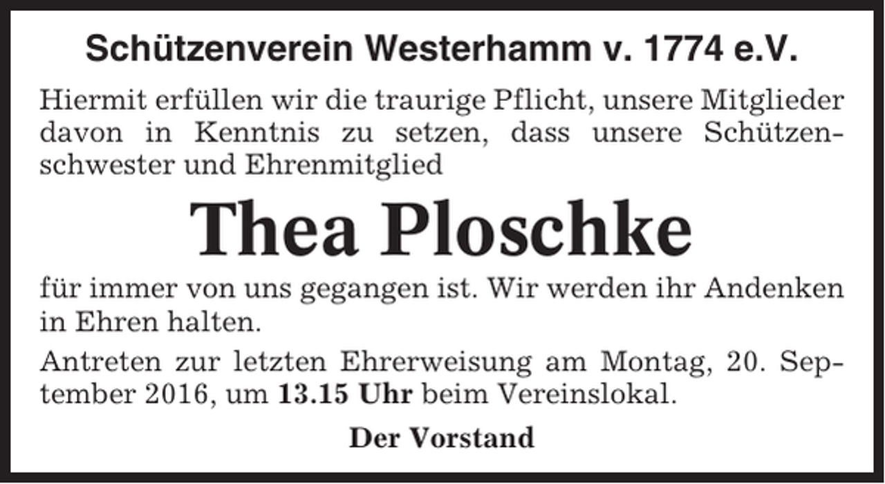 <p>Schützenverein Westerhamm v. 1774 e.V.<br />Hiermit erfüllen wir die traurige Pflicht, unsere Mitglieder<br />davon in Kenntnis zu setzen, dass unsere Schützenschwester und Ehrenmitglied</p><p>Thea Ploschke<br />für immer von uns gegangen ist. Wir werden ihr Andenken<br />in Ehren halten.<br />Antreten zur letzten Ehrerweisung am Montag, 20. September 2016, um 13.15 Uhr beim Vereinslokal.<br />Der Vorstand</p>