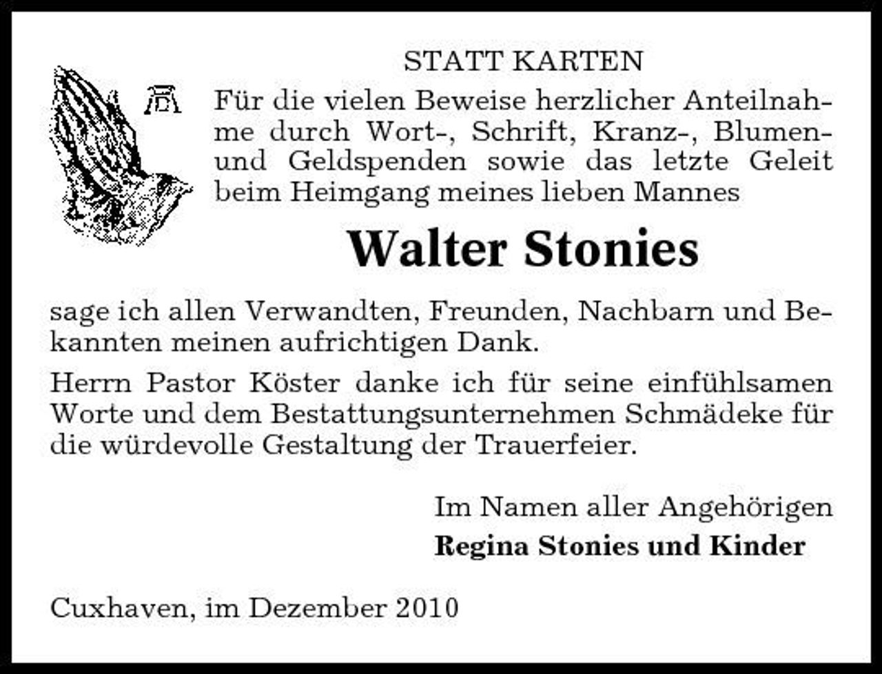 <p>STATT KARTEN Für die vielen Beweise herzlicher Anteilnahme durch Wort-, Schrift, Kranz-, Blumenund Geldspenden sowie das letzte Geleit beim Heimgang meines lieben Mannes</p><p>Walter Stonies<br />sage ich allen Verwandten, Freunden, Nachbarn und Bekannten meinen aufrichtigen Dank. Herrn Pastor Köster danke ich für seine einfühlsamen Worte und dem Bestattungsunternehmen Schmädeke für die würdevolle Gestaltung der Trauerfeier. Im Namen aller Angehörigen Regina Stonies und Kinder Cuxhaven, im Dezember 2010</p>