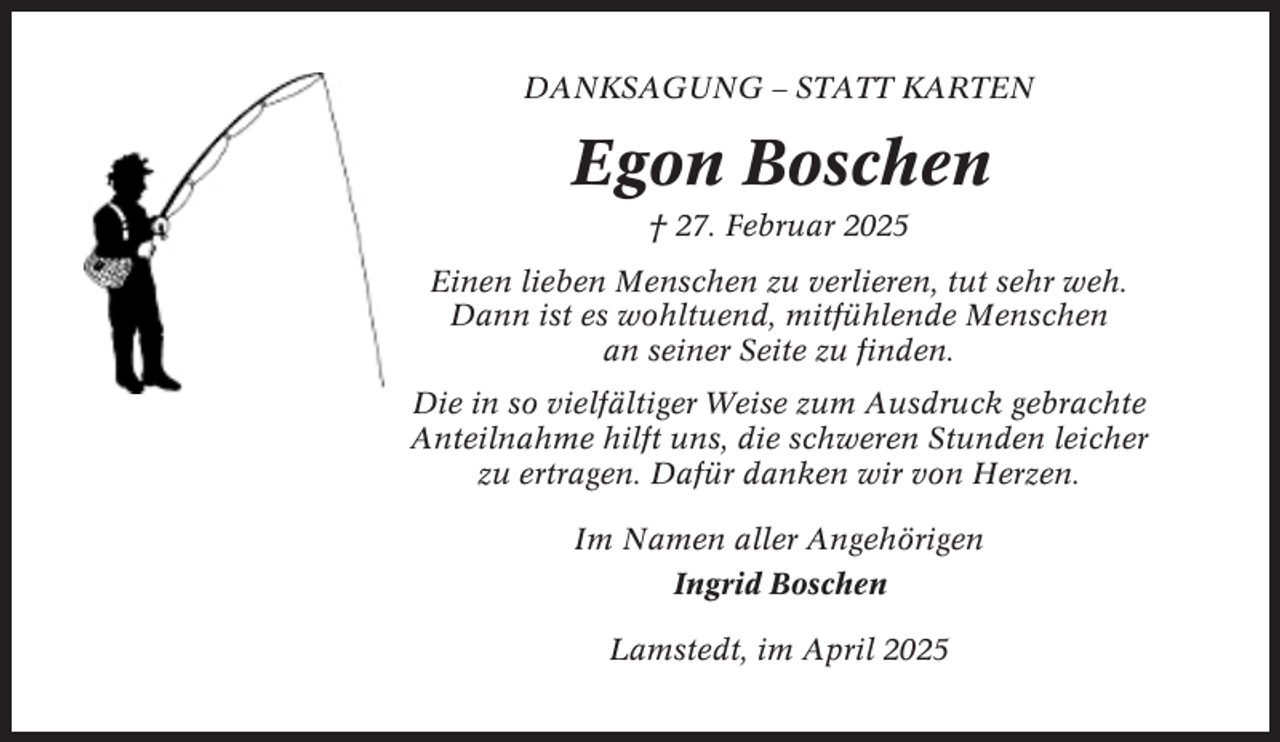 <p>DANKSAGUNG – STATT KARTEN</p><p>Egon Boschen<br />† 27. Februar 2025<br />Einen lieben Menschen zu verlieren, tut sehr weh.<br />Dann ist es wohltuend, mitfühlende Menschen<br />an seiner Seite zu finden.<br />Die in so vielfältiger Weise zum Ausdruck gebrachte<br />Anteilnahme hilft uns, die schweren Stunden leicher<br />zu ertragen. Dafür danken wir von Herzen.<br />Im Namen aller Angehörigen<br />Ingrid Boschen<br />Lamstedt, im April 2025</p>