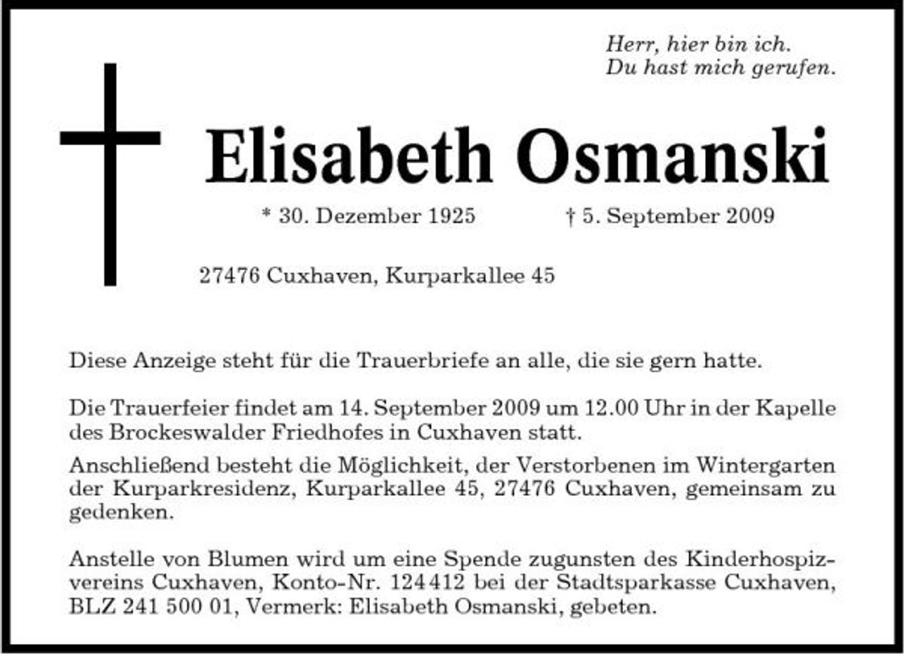 <p>Herr, hier bin ich. Du hast mich gerufen.</p><p>Elisabeth Osmanski<br />* 30. Dezember 1925 27476 Cuxhaven, Kurparkallee 45 † 5. September 2009 Diese Anzeige steht für die Trauerbriefe an alle, die sie gern hatte. Die Trauerfeier findet am 14. September 2009 um 12.00 Uhr in der Kapelle des Brockeswalder Friedhofes in Cuxhaven statt. Anschließend besteht die Möglichkeit, der Verstorbenen im Wintergarten der Kurparkresidenz, Kurparkallee 45, 27476 Cuxhaven, gemeinsam zu gedenken. Anstelle von Blumen wird um eine Spende zugunsten des Kinderhospizvereins Cuxhaven, Konto-Nr. 1212 bei der Stadtsparkasse Cuxhaven, BLZ 241 501, Vermerk: Elisabeth Osmanski, gebeten.</p>