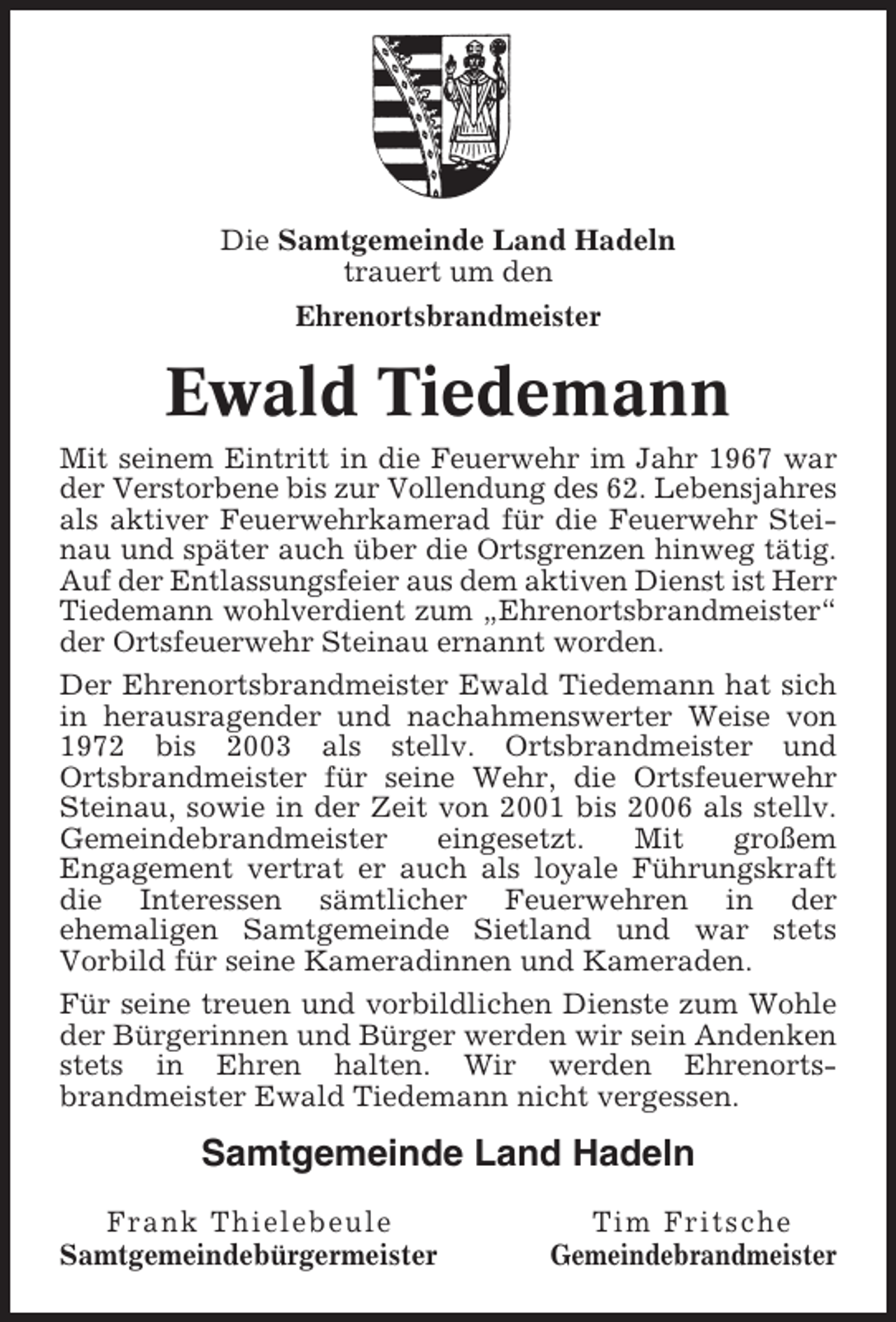 <p>Die Samtgemeinde Land Hadeln<br />trauert um den<br />Ehrenortsbrandmeister</p><p>Ewald Tiedemann<br />Mit seinem Eintritt in die Feuerwehr im Jahr 1967 war<br />der Verstorbene bis zur Vollendung des 62. Lebensjahres<br />als aktiver Feuerwehrkamerad für die Feuerwehr Steinau und später auch über die Ortsgrenzen hinweg tätig.<br />Auf der Entlassungsfeier aus dem aktiven Dienst ist Herr<br />Tiedemann wohlverdient zum „Ehrenortsbrandmeister“<br />der Ortsfeuerwehr Steinau ernannt worden.<br />Der Ehrenortsbrandmeister Ewald Tiedemann hat sich<br />in herausragender und nachahmenswerter Weise von<br />1972 bis 2003 als stellv. Ortsbrandmeister und<br />Ortsbrandmeister für seine Wehr, die Ortsfeuerwehr<br />Steinau, sowie in der Zeit von 2001 bis 2006 als stellv.<br />Gemeindebrandmeister<br />eingesetzt.<br />Mit<br />großem<br />Engagement vertrat er auch als loyale Führungskraft<br />die Interessen sämtlicher Feuerwehren in der<br />ehemaligen Samtgemeinde Sietland und war stets<br />Vorbild für seine Kameradinnen und Kameraden.<br />Für seine treuen und vorbildlichen Dienste zum Wohle<br />der Bürgerinnen und Bürger werden wir sein Andenken<br />stets in Ehren halten. Wir werden Ehrenortsbrandmeister Ewald Tiedemann nicht vergessen.</p><p>Samtgemeinde Land Hadeln<br />Frank Thielebeule<br />Samtgemeindebürgermeister</p><p>Tim Fritsche<br />Gemeindebrandmeister</p>