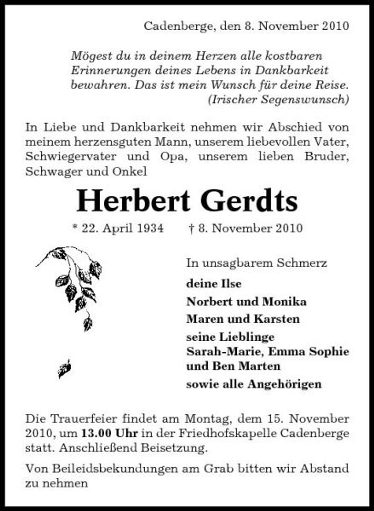 <p>Cadenberge, den 8. November 2010 Mögest du in deinem Herzen alle kostbaren Erinnerungen deines Lebens in Dankbarkeit bewahren. Das ist mein Wunsch für deine Reise. (Irischer Segenswunsch) In Liebe und Dankbarkeit nehmen wir Abschied von meinem herzensguten Mann, unserem liebevollen Vater, Schwiegervater und Opa, unserem lieben Bruder, Schwager und Onkel</p><p>Herbert Gerdts<br />* 22. April 1934 † 8. November 2010 In unsagbarem Schmerz deine Ilse Norbert und Monika Maren und Karsten seine Lieblinge Sarah-Marie, Emma Sophie und Ben Marten sowie alle Angehörigen Die Trauerfeier findet am Montag, dem 15. November 2010, um 13.00 Uhr in der Friedhofskapelle Cadenberge statt. Anschließend Beisetzung. Von Beileidsbekundungen am Grab bitten wir Abstand zu nehmen</p>