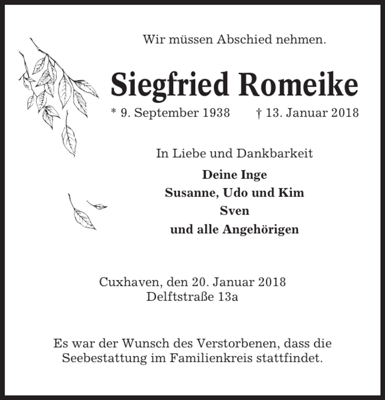 <p>Wir müssen Abschied nehmen.</p><p>Siegfried Romeike<br />* 9. September 1938</p><p>† 13. Januar 2018</p><p>In Liebe und Dankbarkeit<br />Deine Inge<br />Susanne, Udo und Kim<br />Sven<br />und alle Angehörigen</p><p>Cuxhaven, den 20. Januar 2018<br />Delftstraße 13a</p><p>Es war der Wunsch des Verstorbenen, dass die<br />Seebestattung im Familienkreis stattfindet.</p>
