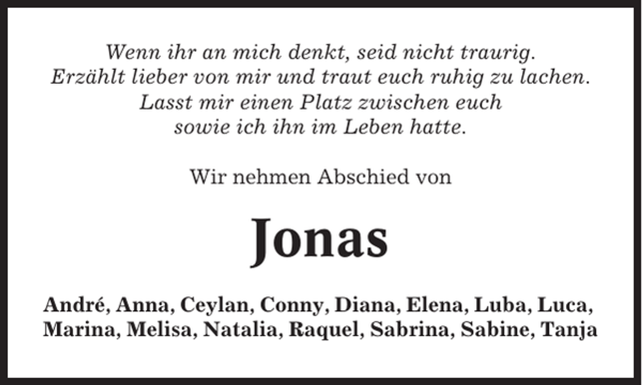 <p>Wenn ihr an mich denkt, seid nicht traurig.<br />Erzählt lieber von mir und traut euch ruhig zu lachen.<br />Lasst mir einen Platz zwischen euch<br />sowie ich ihn im Leben hatte.<br />Wir nehmen Abschied von</p><p>Jonas<br />André, Anna, Ceylan, Conny, Diana, Elena, Luba, Luca,<br />Marina, Melisa, Natalia, Raquel, Sabrina, Sabine, Tanja</p>