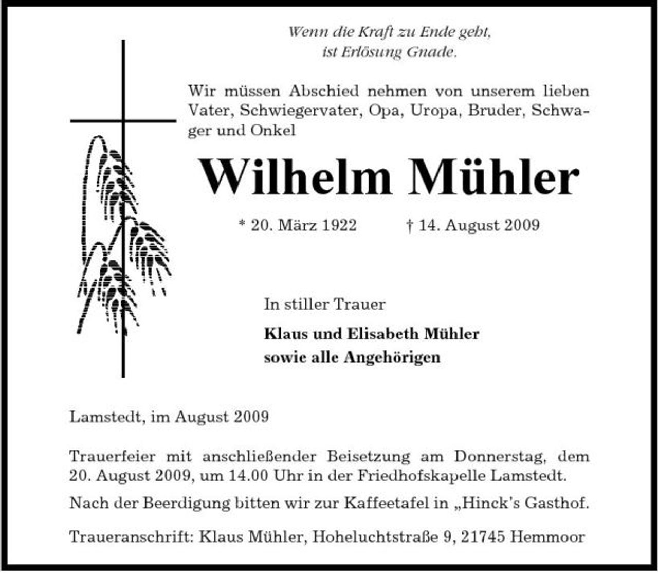 <p>Wenn die Kraft zu Ende geht, ist Erlösung Gnade. Wir müssen Abschied nehmen von unserem lieben Vater, Schwiegervater, Opa, Uropa, Bruder, Schwager und Onkel</p><p>Wilhelm Mühler<br />* 20. März 1922 † 14. August 2009 In stiller Trauer Klaus und Elisabeth Mühler sowie alle Angehörigen</p><p>Lamstedt, im August 2009 Trauerfeier mit anschließender Beisetzung am Donnerstag, dem 20. August 2009, um 14.00 Uhr in der Friedhofskapelle Lamstedt. Nach der Beerdigung bitten wir zur Kaffeetafel in „Hinck’s Gasthof. Traueranschrift: Klaus Mühler, Hoheluchtstraße 9, 21745 Hemmoor</p>