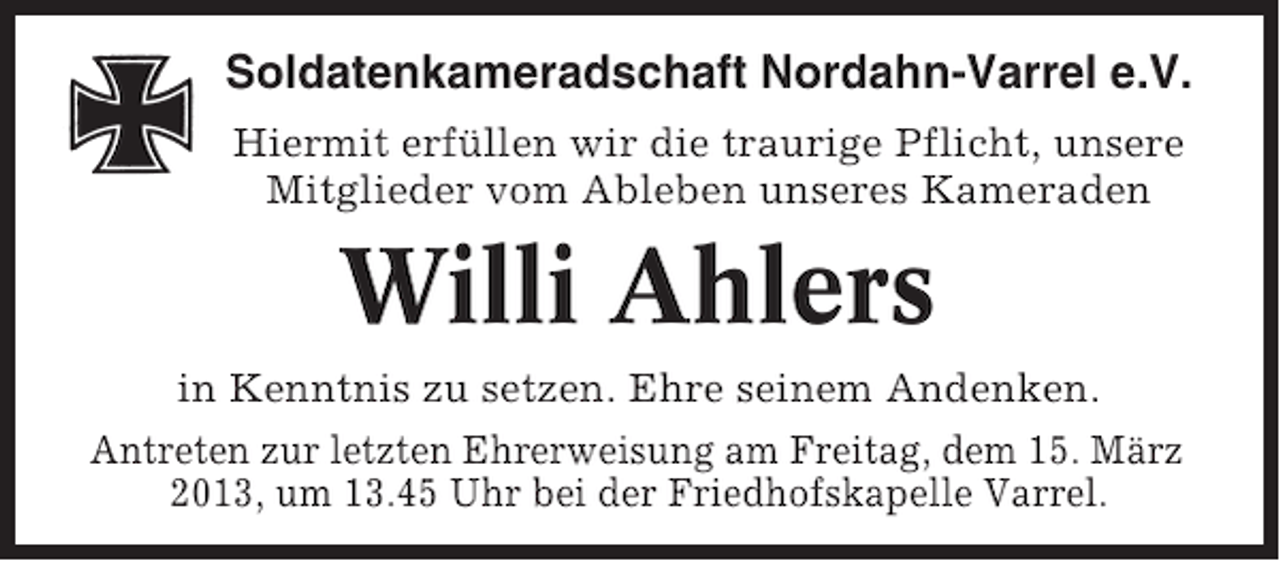 <p>Soldatenkameradschaft Nordahn-Varrel e.V.<br />Hiermit erfüllen wir die traurige Pflicht, unsere<br />Mitglieder vom Ableben unseres Kameraden</p><p>Willi Ahlers<br />in Kenntnis zu setzen. Ehre seinem Andenken.<br />Antreten zur letzten Ehrerweisung am Freitag, dem 15. März<br />2013, um 13.45 Uhr bei der Friedhofskapelle Varrel.</p>