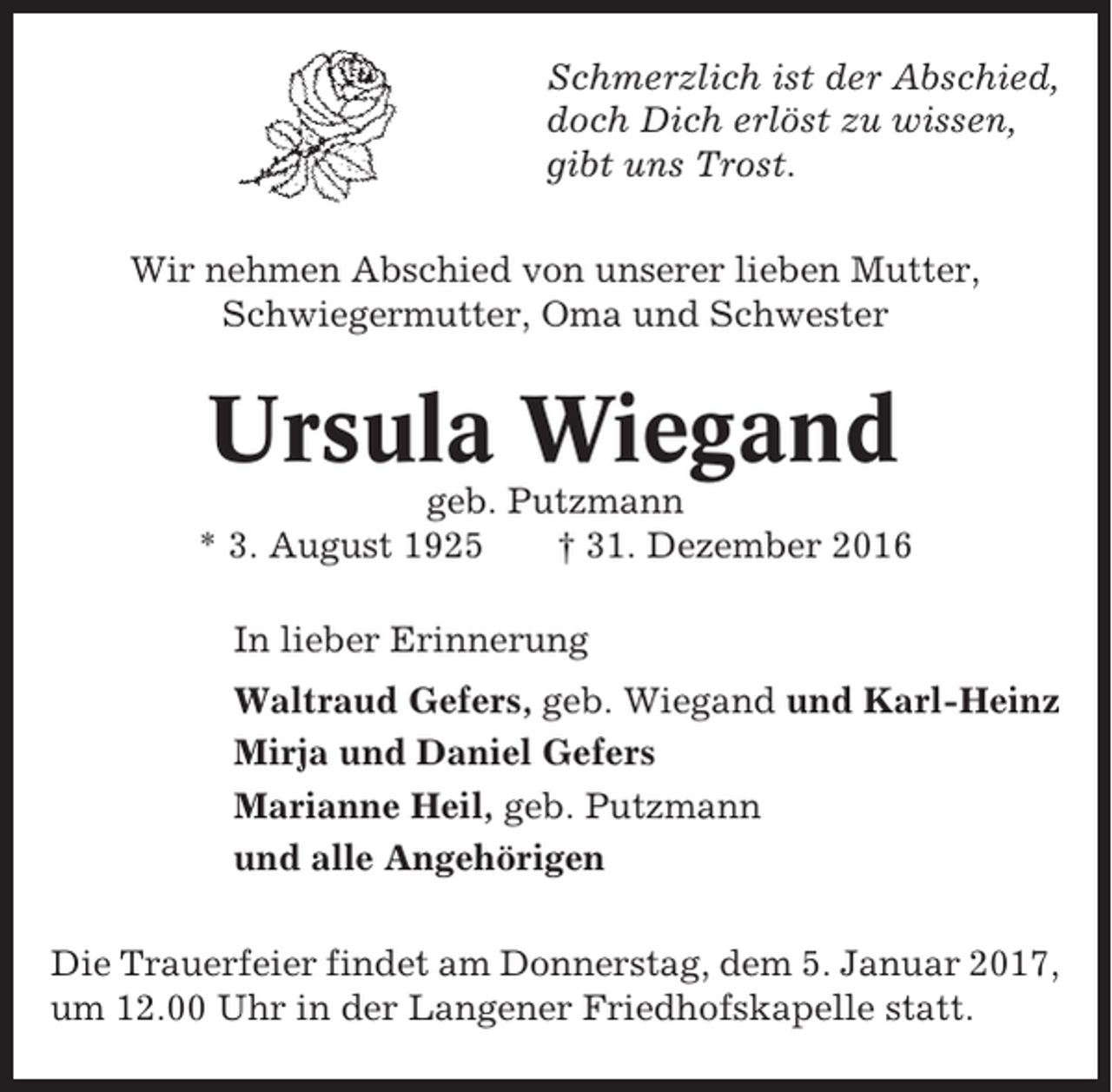 <p>Schmerzlich ist der Abschied,<br />doch Dich erlöst zu wissen,<br />gibt uns Trost.<br />Wir nehmen Abschied von unserer lieben Mutter,<br />Schwiegermutter, Oma und Schwester</p><p>Ursula Wiegand<br />geb. Putzmann<br />* 3. August 1925<br />† 31. Dezember 2016<br />In lieber Erinnerung<br />Waltraud Gefers, geb. Wiegand und Karl-Heinz<br />Mirja und Daniel Gefers<br />Marianne Heil, geb. Putzmann<br />und alle Angehörigen<br />Die Trauerfeier findet am Donnerstag, dem 5. Januar 2017,<br />um 12.00 Uhr in der Langener Friedhofskapelle statt.</p>