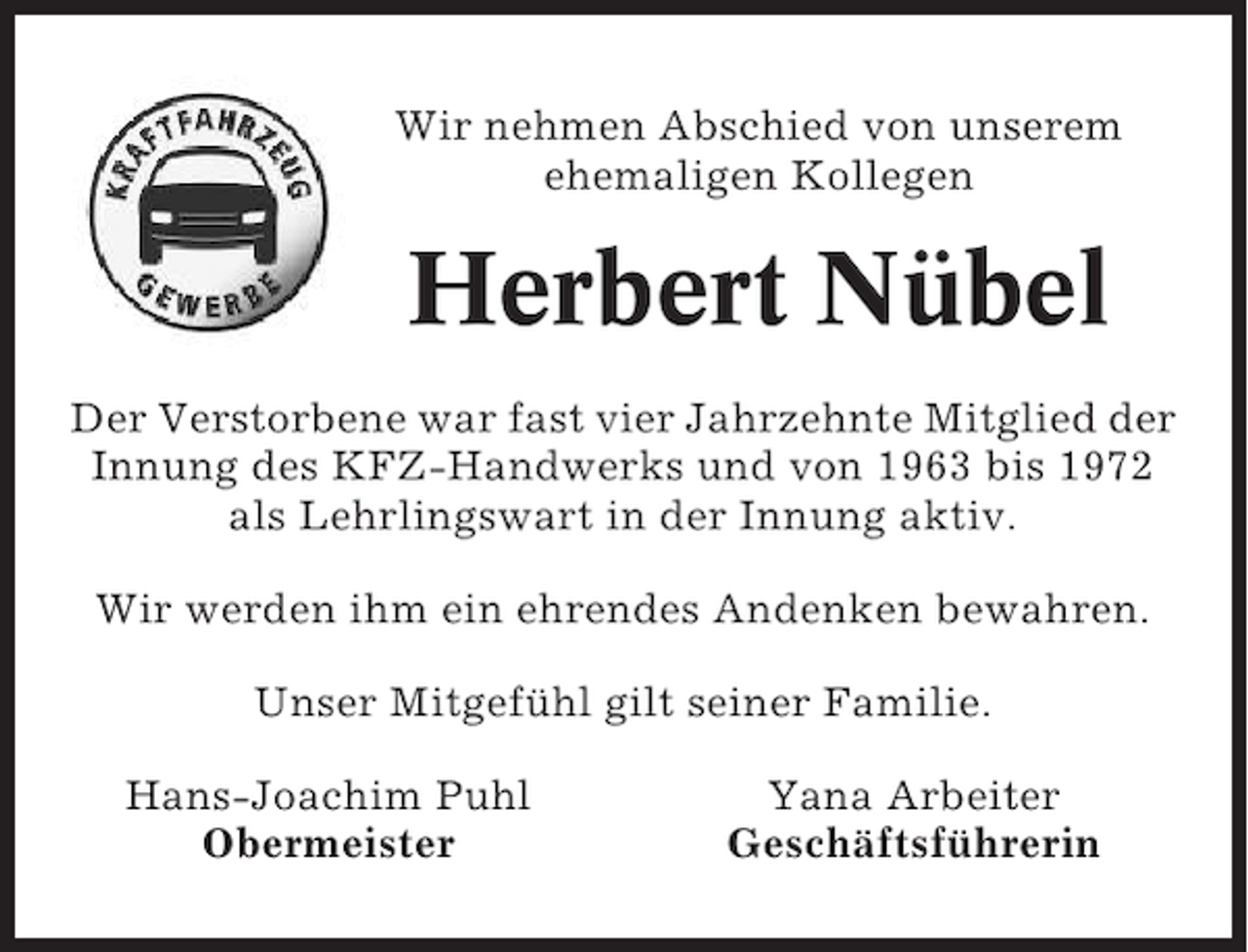 <p>Wir nehmen Abschied von unserem<br />ehemaligen Kollegen</p><p>Herbert Nübel<br />Der Verstorbene war fast vier Jahrzehnte Mitglied der<br />Innung des KFZ-Handwerks und von 1963 bis 1972<br />als Lehrlingswart in der Innung aktiv.<br />Wir werden ihm ein ehrendes Andenken bewahren.<br />Unser Mitgefühl gilt seiner Familie.<br />Hans-Joachim Puhl<br />Obermeister</p><p>Yana Arbeiter<br />Geschäftsführerin</p>