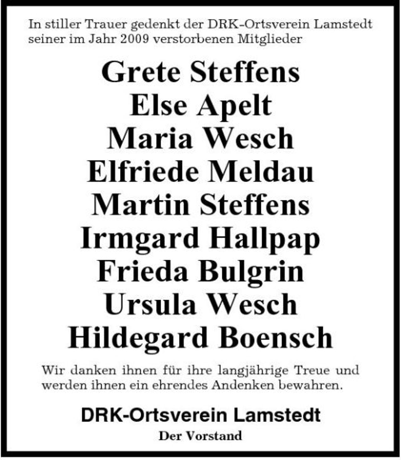<p>In stiller Trauer gedenkt der DRK-Ortsverein Lamstedt seiner im Jahr 2009 verstorbenen Mitglieder</p><p>Grete Steffens Else Apelt Maria Wesch Elfriede Meldau Martin Steffens Irmgard Hallpap Frieda Bulgrin Ursula Wesch Hildegard Boensch<br />Wir danken ihnen für ihre langjährige Treue und werden ihnen ein ehrendes Andenken bewahren.</p><p>DRK-Ortsverein Lamstedt<br />Der Vorstand</p>