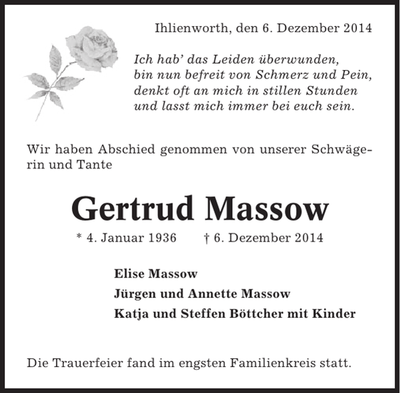 <p>Ihlienworth, den 6. Dezember 2014<br />Ich hab’ das Leiden überwunden,<br />bin nun befreit von Schmerz und Pein,<br />denkt oft an mich in stillen Stunden<br />und lasst mich immer bei euch sein.<br />Wir haben Abschied genommen von unserer Schwägerin und Tante</p><p>Gertrud Massow<br />* 4. Januar 1936</p><p>† 6. Dezember 2014</p><p>Elise Massow<br />Jürgen und Annette Massow<br />Katja und Steffen Böttcher mit Kinder</p><p>Die Trauerfeier fand im engsten Familienkreis statt.</p>