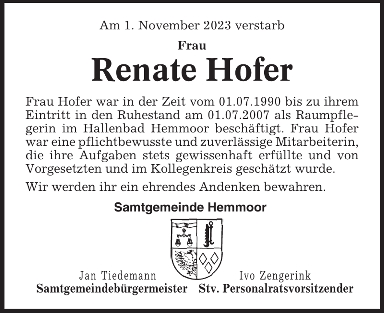 <p>Am 1. November 2023 verstarb<br />Frau</p><p>Renate Hofer<br />Frau Hofer war in der Zeit vom 01.07.1990 bis zu ihrem<br />Eintritt in den Ruhestand am 01.07.2007 als Raumpflegerin im Hallenbad Hemmoor beschäftigt. Frau Hofer<br />war eine pflichtbewusste und zuverlässige Mitarbeiterin,<br />die ihre Aufgaben stets gewissenhaft erfüllte und von<br />Vorgesetzten und im Kollegenkreis geschätzt wurde.<br />Wir werden ihr ein ehrendes Andenken bewahren.<br />Samtgemeinde Hemmoor</p><p>Jan Tiedemann<br />Ivo Zengerink<br />Samtgemeindebürgermeister Stv. Personalratsvorsitzender</p>