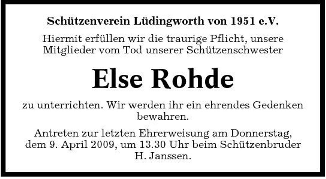 <p>Schützenverein Lüdingworth von 1951 e.V.<br />Hiermit erfüllen wir die traurige Pflicht, unsere Mitglieder vom Tod unserer Schützenschwester</p><p>Else Rohde<br />zu unterrichten. Wir werden ihr ein ehrendes Gedenken bewahren. Antreten zur letzten Ehrerweisung am Donnerstag, dem 9. April 2009, um 13.30 Uhr beim Schützenbruder H. Janssen.</p>