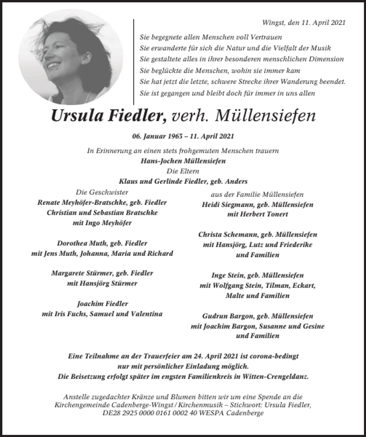 <p>Wingst, den 11. April 2021<br />Sie begegnete allen Menschen voll Vertrauen<br />Sie erwanderte für sich die Natur und die Vielfalt der Musik<br />Sie gestaltete alles in ihrer besonderen menschlichen Dimension<br />Sie beglückte die Menschen, wohin sie immer kam<br />Sie hat jetzt die letzte, schwere Strecke ihrer Wanderung beendet.<br />Sie ist gegangen und bleibt doch für immer in uns allen</p><p>Ursula Fiedler, verh. Müllensiefen<br />06. Januar 1963 – 11. April 2021<br />In Erinnerung an einen stets frohgemuten Menschen trauern<br />Hans-Jochen Müllensiefen<br />Die Eltern<br />Klaus und Gerlinde Fiedler, geb. Anders<br />Die Geschwister<br />Renate Meyhöfer-Bratschke, geb. Fiedler<br />Christian und Sebastian Bratschke<br />mit Ingo Meyhöfer</p><p>aus der Familie Müllensiefen<br />Heidi Siegmann, geb. Müllensiefen<br />mit Herbert Tonert<br />Christa Schemann, geb. Müllensiefen</p><p>Dorothea Muth, geb. Fiedler<br />mit Jens Muth, Johanna, Maria und Richard<br />Margarete Stürmer, geb. Fiedler<br />mit Hansjörg Stürmer</p><p>mit Hansjörg, Lutz und Friederike<br />und Familien<br />Inge Stein, geb. Müllensiefen<br />mit Wolfgang Stein, Tilman, Eckart,<br />Malte und Familien</p><p>Joachim Fiedler<br />mit Iris Fuchs, Samuel und Valentina</p><p>Gudrun Bargon, geb. Müllensiefen<br />mit Joachim Bargon, Susanne und Gesine<br />und Familien</p><p>Eine Teilnahme an der Trauerfeier am 24. April 2021 ist corona-bedingt<br />nur mit persönlicher Einladung möglich.<br />Die Beisetzung erfolgt später im engsten Familienkreis in Witten-Crengeldanz.<br />Anstelle zugedachter Kränze und Blumen bitten wir um eine Spende an die<br />Kirchengemeinde Cadenberge-Wingst / Kirchenmusik – Stichwort: Ursula Fiedler,<br />DE28 2925 000161 0002 40 WESPA Cadenberge</p>