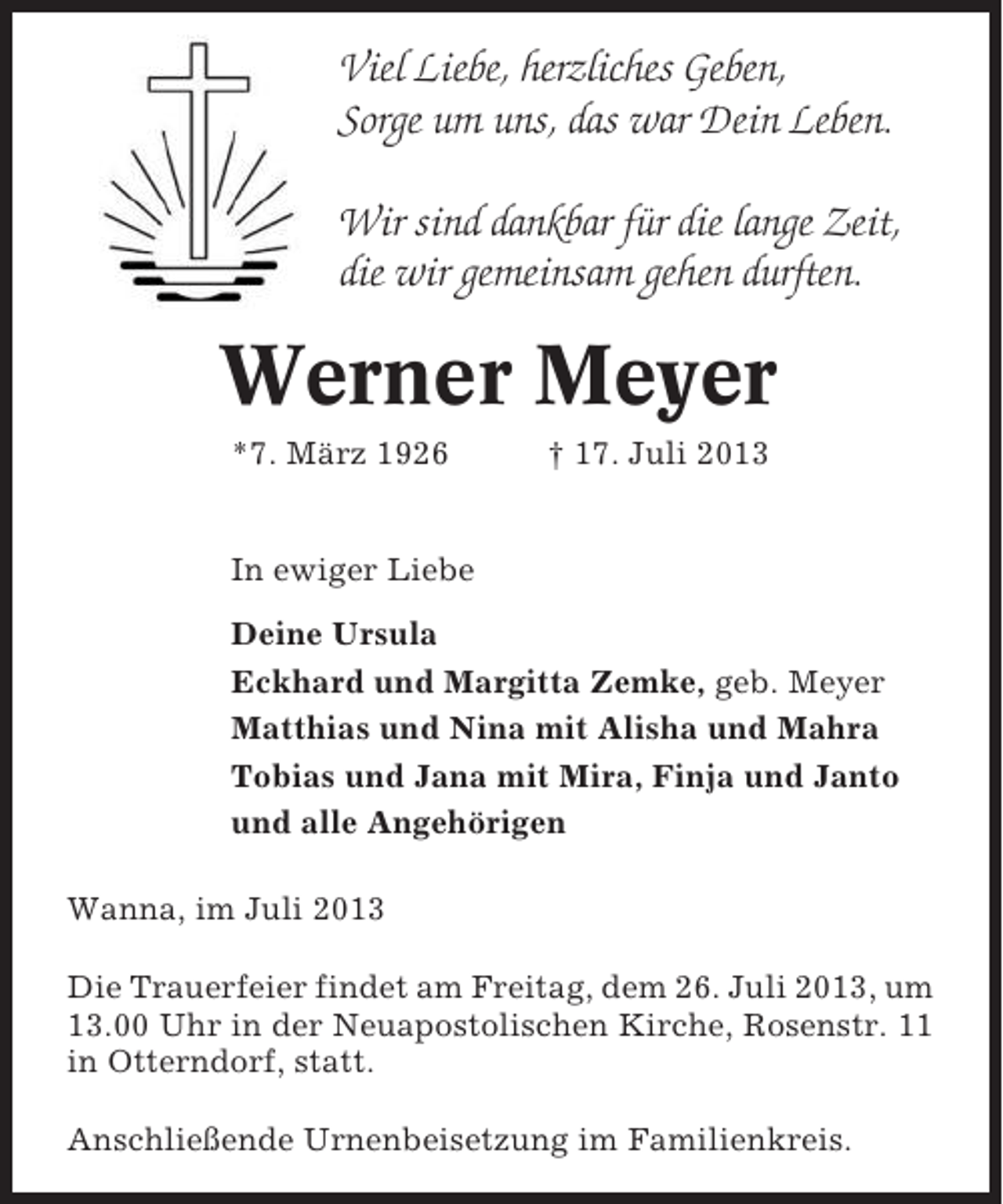 <p>Viel Liebe, herzliches Geben,<br />Sorge um uns, das war Dein Leben.<br />Wir sind dankbar für die lange Zeit,<br />die wir gemeinsam gehen durften.</p>
<p>Werner Meyer<br />*7. März 1926</p>
<p>† 17. Juli 2013</p>
<p>In ewiger Liebe<br />Deine Ursula<br />Eckhard und Margitta Zemke, geb. Meyer<br />Matthias und Nina mit Alisha und Mahra<br />Tobias und Jana mit Mira, Finja und Janto<br />und alle Angehörigen<br />Wanna, im Juli 2013<br />Die Trauerfeier findet am Freitag, dem 26. Juli 2013, um<br />13.00 Uhr in der Neuapostolischen Kirche, Rosenstr. 11<br />in Otterndorf, statt.<br />Anschließende Urnenbeisetzung im Familienkreis.</p>