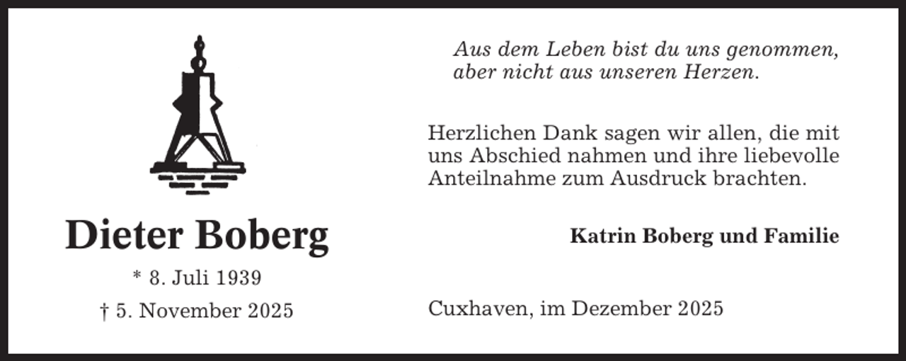 <p>Aus dem Leben bist du uns genommen,<br />aber nicht aus unseren Herzen.<br />Herzlichen Dank sagen wir allen, die mit<br />uns Abschied nahmen und ihre liebevolle<br />Anteilnahme zum Ausdruck brachten.</p><p>Dieter Boberg</p><p>Katrin Boberg und Familie</p><p>* 8. Juli 1939<br />† 5. November 2025</p><p>Cuxhaven, im Dezember 2025</p>