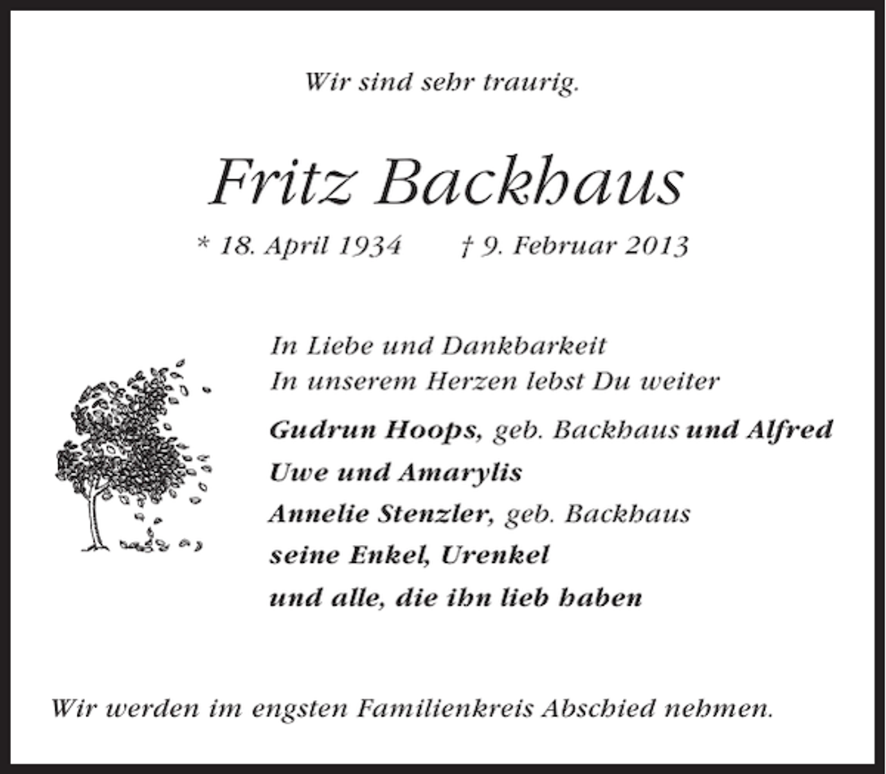 <p>Wir sind sehr traurig.</p><p>Fritz Backhaus<br />* 18. April 1934</p><p>† 9. Februar 2013</p><p>In Liebe und Dankbarkeit<br />In unserem Herzen lebst Du weiter<br />Gudrun Hoops, geb. Backhaus und Alfred<br />Uwe und Amarylis<br />Annelie Stenzler, geb. Backhaus<br />seine Enkel, Urenkel<br />und alle, die ihn lieb haben</p><p>Wir werden im engsten Familienkreis Abschied nehmen.</p>