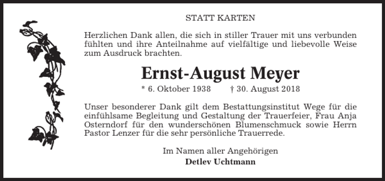 <p>STATT KARTEN<br />Herzlichen Dank allen, die sich in stiller Trauer mit uns verbunden<br />fühlten und ihre Anteilnahme auf vielfältige und liebevolle Weise<br />zum Ausdruck brachten.</p><p>Ernst-August Meyer<br />* 6. Oktober 1938</p><p>† 30. August 2018</p><p>Unser besonderer Dank gilt dem Bestattungsinstitut Wege für die<br />einfühlsame Begleitung und Gestaltung der Trauerfeier, Frau Anja<br />Osterndorf für den wunderschönen Blumenschmuck sowie Herrn<br />Pastor Lenzer für die sehr persönliche Trauerrede.<br />Im Namen aller Angehörigen<br />Detlev Uchtmann</p>