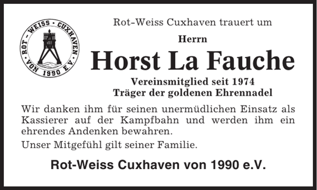 <p>Rot-Weiss Cuxhaven trauert um<br />Herrn</p><p>Horst La Fauche<br />Vereinsmitglied seit 1974<br />Träger der goldenen Ehrennadel<br />Wir danken ihm für seinen unermüdlichen Einsatz als<br />Kassierer auf der Kampfbahn und werden ihm ein<br />ehrendes Andenken bewahren.<br />Unser Mitgefühl gilt seiner Familie.</p><p>Rot-Weiss Cuxhaven von 1990 e.V.</p>