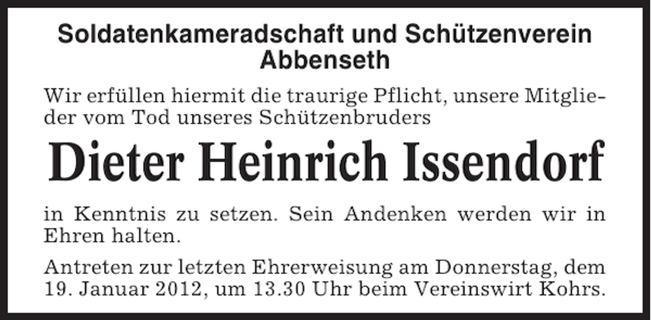 <p>Soldatenkameradschaft und Schützenverein<br />Abbenseth<br />Wir erfüllen hiermit die traurige Pflicht, unsere Mitglieder vom Tod unseres Schützenbruders</p><p>Dieter Heinrich Issendorf<br />in Kenntnis zu setzen. Sein Andenken werden wir in<br />Ehren halten.<br />Antreten zur letzten Ehrerweisung am Donnerstag, dem<br />19. Januar 2012, um 13.30 Uhr beim Vereinswirt Kohrs.</p>