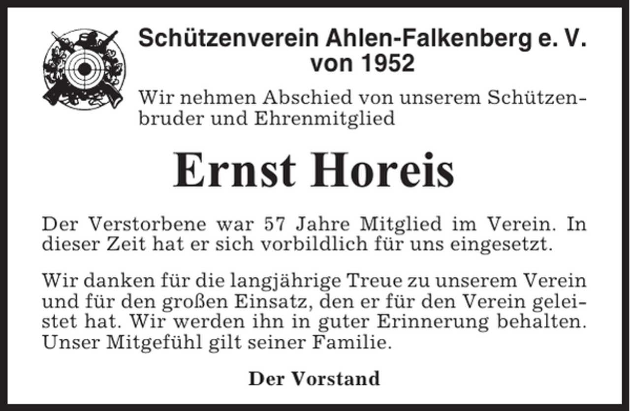 <p>Schützenverein Ahlen-Falkenberg e. V.<br />von 1952<br />Wir nehmen Abschied von unserem Schützenbruder und Ehrenmitglied</p><p>Ernst Horeis<br />Der Verstorbene war 57 Jahre Mitglied im Verein. In<br />dieser Zeit hat er sich vorbildlich für uns eingesetzt.<br />Wir danken für die langjährige Treue zu unserem Verein<br />und für den großen Einsatz, den er für den Verein geleistet hat. Wir werden ihn in guter Erinnerung behalten.<br />Unser Mitgefühl gilt seiner Familie.<br />Der Vorstand</p>