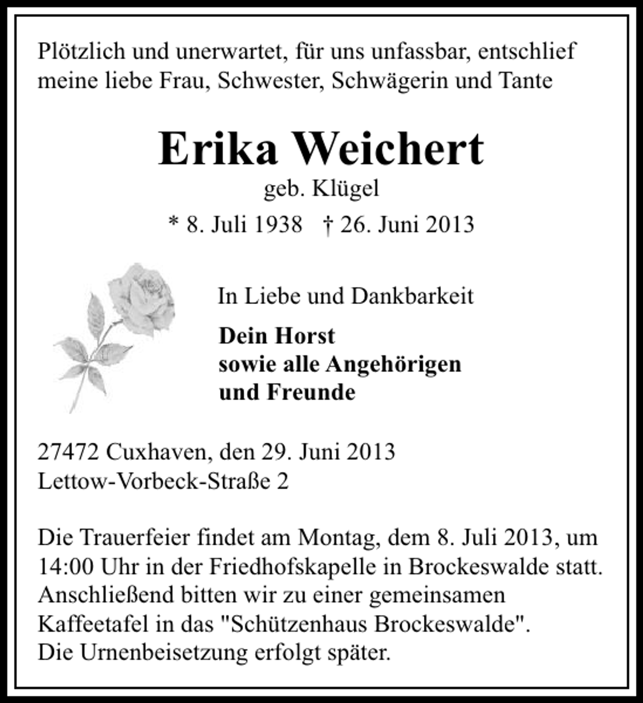 <p>Plötzlich und unerwartet, für uns unfassbar, entschlief<br />meine liebe Frau, Schwester, Schwägerin und Tante</p>
<p>Erika Weichert<br />geb. Klügel<br />* 8. Juli 1938 † 26. Juni 2013<br />In Liebe und Dankbarkeit<br />Dein Horst<br />sowie alle Angehörigen<br />und Freunde<br />27472 Cuxhaven, den 29. Juni 2013<br />Lettow-Vorbeck-Straße 2<br />Die Trauerfeier findet am Montag, dem 8. Juli 2013, um<br />14:00 Uhr in der Friedhofskapelle in Brockeswalde statt.<br />Anschließend bitten wir zu einer gemeinsamen<br />Kaffeetafel in das "Schützenhaus Brockeswalde".<br />Die Urnenbeisetzung erfolgt später.</p>