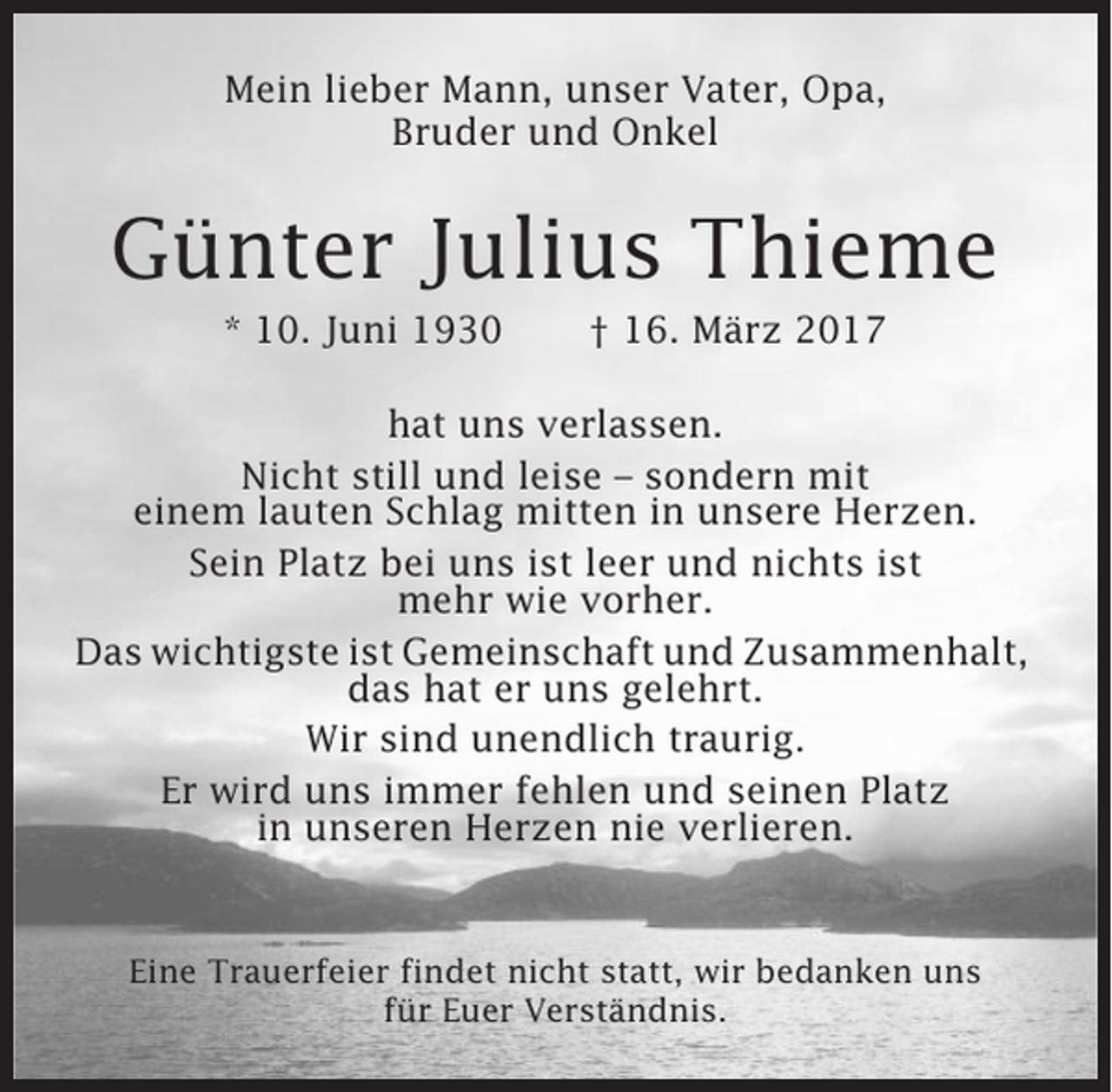 <p>Mein lieber Mann, unser Vater, Opa,<br />Bruder und Onkel</p><p>Günter Julius Thieme<br />* 10. Juni 1930</p><p>† 16. März 2017</p><p>hat uns verlassen.<br />Nicht still und leise – sondern mit<br />einem lauten Schlag mitten in unsere Herzen.<br />Sein Platz bei uns ist leer und nichts ist<br />mehr wie vorher.<br />Das wichtigste ist Gemeinschaft und Zusammenhalt,<br />das hat er uns gelehrt.<br />Wir sind unendlich traurig.<br />Er wird uns immer fehlen und seinen Platz<br />in unseren Herzen nie verlieren.</p><p>Eine Trauerfeier findet nicht statt, wir bedanken uns<br />für Euer Verständnis.</p>