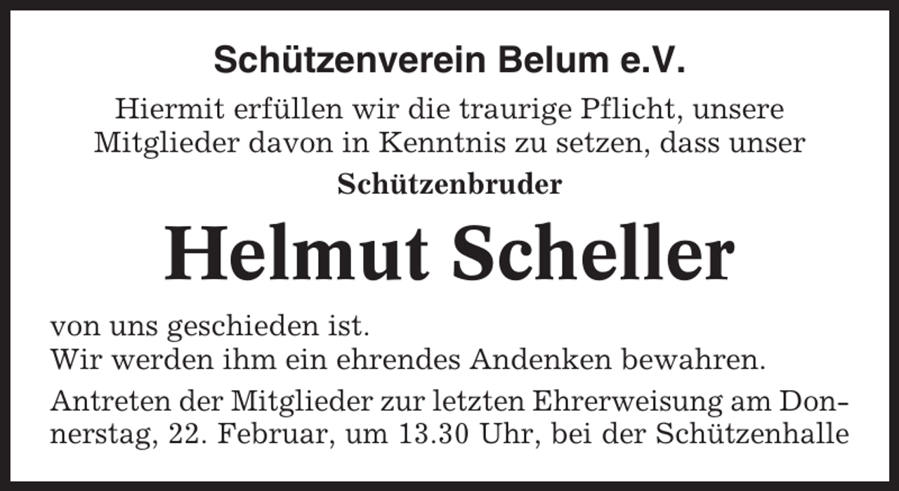 <p>Schützenverein Belum e.V.<br />Hiermit erfüllen wir die traurige Pflicht, unsere<br />Mitglieder davon in Kenntnis zu setzen, dass unser<br />Schützenbruder</p><p>Helmut Scheller<br />von uns geschieden ist.<br />Wir werden ihm ein ehrendes Andenken bewahren.<br />Antreten der Mitglieder zur letzten Ehrerweisung am Donnerstag, 22. Februar, um 13.30 Uhr, bei der Schützenhalle</p>
