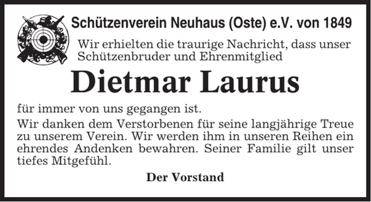 <p>Schützenverein Neuhaus (Oste) e.V. von 1849<br />Wir erhielten die traurige Nachricht, dass unser<br />Schützenbruder und Ehrenmitglied</p><p>Dietmar Laurus<br />für immer von uns gegangen ist.<br />Wir danken dem Verstorbenen für seine langjährige Treue<br />zu unserem Verein. Wir werden ihm in unseren Reihen ein<br />ehrendes Andenken bewahren. Seiner Familie gilt unser<br />tiefes Mitgefühl.<br />Der Vorstand</p>