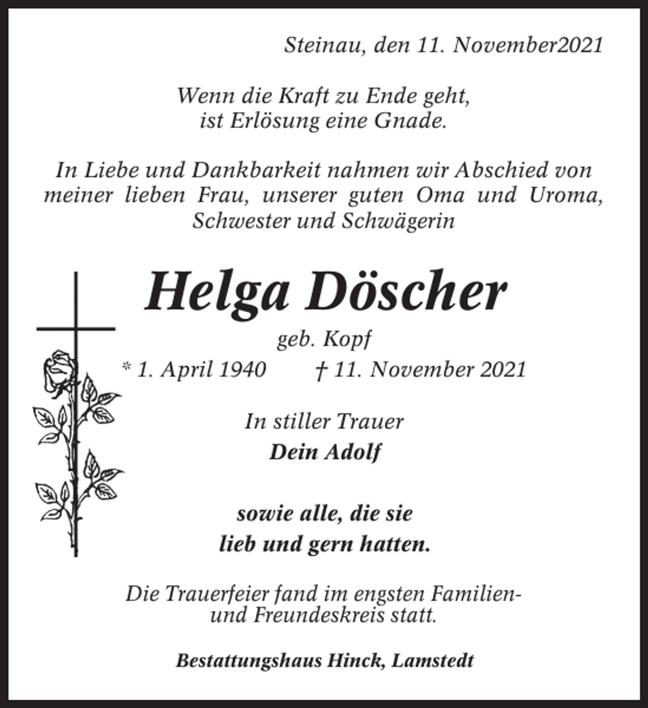 <p>Steinau, den 11. November2021<br />Wenn die Kraft zu Ende geht,<br />ist Erlösung eine Gnade.<br />In Liebe und Dankbarkeit nahmen wir Abschied von<br />meiner lieben Frau, unserer guten Oma und Uroma,<br />Schwester und Schwägerin</p><p>Helga Döscher<br />* 1. April 1940</p><p>geb. Kopf<br />† 11. November 2021</p><p>In stiller Trauer<br />Dein Adolf<br />sowie alle, die sie<br />lieb und gern hatten.<br />Die Trauerfeier fand im engsten Familienund Freundeskreis statt.<br />Bestattungshaus Hinck, Lamstedt</p>