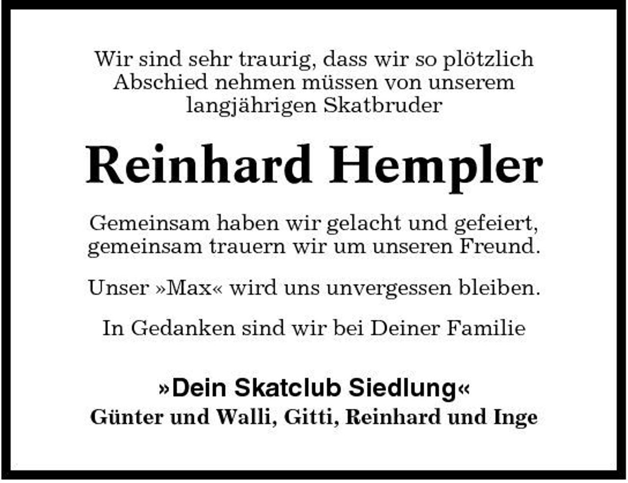 <p>Wir sind sehr traurig, dass wir so plötzlich Abschied nehmen müssen von unserem langjährigen Skatbruder</p><p>Reinhard Hempler<br />Gemeinsam haben wir gelacht und gefeiert, gemeinsam trauern wir um unseren Freund. Unser »Max« wird uns unvergessen bleiben. In Gedanken sind wir bei Deiner Familie</p><p>»Dein Skatclub Siedlung«<br />Günter und Walli, Gitti, Reinhard und Inge</p>