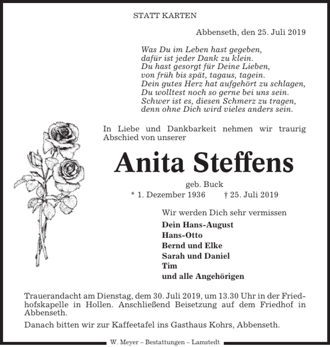 <p>STATT KARTEN</p><p>Abbenseth, den 25. Juli 2019<br />Was Du im Leben hast gegeben,<br />dafür ist jeder Dank zu klein.<br />Du hast gesorgt für Deine Lieben,<br />von früh bis spät, tagaus, tagein.<br />Dein gutes Herz hat aufgehört zu schlagen,<br />Du wolltest noch so gerne bei uns sein.<br />Schwer ist es, diesen Schmerz zu tragen,<br />denn ohne Dich wird vieles anders sein.<br />In Liebe und Dankbarkeit nehmen wir traurig<br />Abschied von unserer</p><p>Anita Steffens<br />geb. Buck<br />* 1. Dezember 1936<br />† 25. Juli 2019<br />Wir werden Dich sehr vermissen<br />Dein Hans-August<br />Hans-Otto<br />Bernd und Elke<br />Sarah und Daniel<br />Tim<br />und alle Angehörigen<br />Trauerandacht am Dienstag, dem 30. Juli 2019, um 13.30 Uhr in der Friedhofskapelle in Hollen. Anschließend Beisetzung auf dem Friedhof in<br />Abbenseth.<br />Danach bitten wir zur Kaffeetafel ins Gasthaus Kohrs, Abbenseth.<br />W. Meyer – Bestattungen – Lamstedt</p>