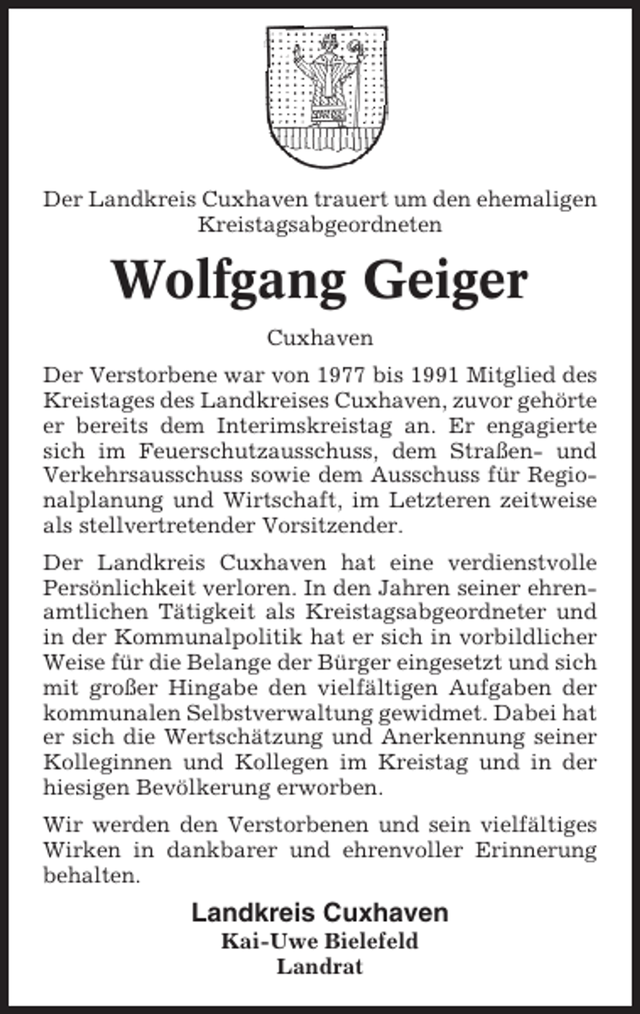 <p>Der Landkreis Cuxhaven trauert um den ehemaligen<br />Kreistagsabgeordneten</p><p>Wolfgang Geiger<br />Cuxhaven<br />Der Verstorbene war von 1977 bis 1991 Mitglied des<br />Kreistages des Landkreises Cuxhaven, zuvor gehörte<br />er bereits dem Interimskreistag an. Er engagierte<br />sich im Feuerschutzausschuss, dem Straßen- und<br />Verkehrsausschuss sowie dem Ausschuss für Regionalplanung und Wirtschaft, im Letzteren zeitweise<br />als stellvertretender Vorsitzender.<br />Der Landkreis Cuxhaven hat eine verdienstvolle<br />Persönlichkeit verloren. In den Jahren seiner ehrenamtlichen Tätigkeit als Kreistagsabgeordneter und<br />in der Kommunalpolitik hat er sich in vorbildlicher<br />Weise für die Belange der Bürger eingesetzt und sich<br />mit großer Hingabe den vielfältigen Aufgaben der<br />kommunalen Selbstverwaltung gewidmet. Dabei hat<br />er sich die Wertschätzung und Anerkennung seiner<br />Kolleginnen und Kollegen im Kreistag und in der<br />hiesigen Bevölkerung erworben.<br />Wir werden den Verstorbenen und sein vielfältiges<br />Wirken in dankbarer und ehrenvoller Erinnerung<br />behalten.</p><p>Landkreis Cuxhaven<br />Kai-Uwe Bielefeld<br />Landrat</p>