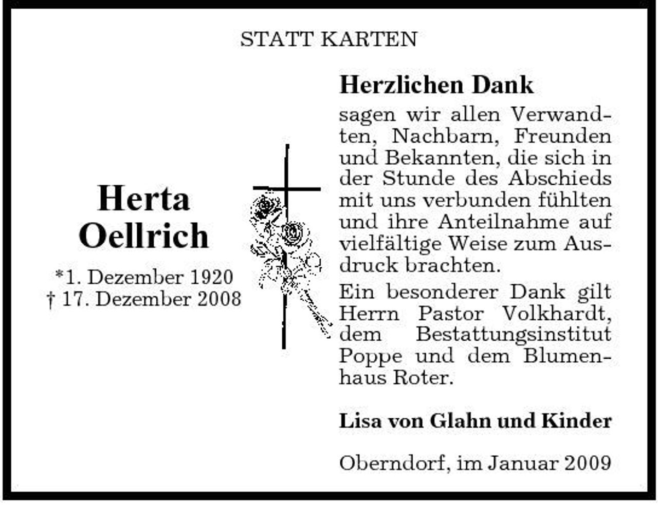 <p>STATT KARTEN</p><p>Herzlichen Dank<br />sagen wir allen Verwandten, Nachbarn, Freunden und Bekannten, die sich in der Stunde des Abschieds mit uns verbunden fühlten und ihre Anteilnahme auf vielfältige Weise zum Ausdruck brachten. Ein besonderer Dank gilt Herrn Pastor Volkhardt, dem Bestattungsinstitut Poppe und dem Blumenhaus Roter. Lisa von Glahn und Kinder Oberndorf, im Januar 2009</p><p>Herta Oellrich<br />*1. Dezember 1920 † 17. Dezember 2008</p>