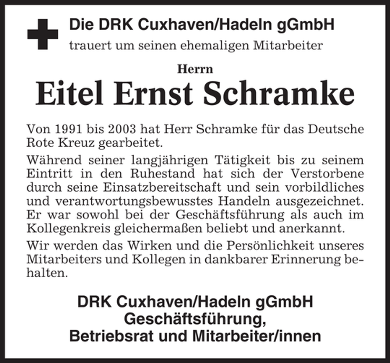 <p>Die DRK Cuxhaven/Hadeln gGmbH<br />trauert um seinen ehemaligen Mitarbeiter<br />Herrn</p><p>Eitel Ernst Schramke<br />Von 1991 bis 2003 hat Herr Schramke für das Deutsche<br />Rote Kreuz gearbeitet.<br />Während seiner langjährigen Tätigkeit bis zu seinem<br />Eintritt in den Ruhestand hat sich der Verstorbene<br />durch seine Einsatzbereitschaft und sein vorbildliches<br />und verantwortungsbewusstes Handeln ausgezeichnet.<br />Er war sowohl bei der Geschäftsführung als auch im<br />Kollegenkreis gleichermaßen beliebt und anerkannt.<br />Wir werden das Wirken und die Persönlichkeit unseres<br />Mitarbeiters und Kollegen in dankbarer Erinnerung behalten.</p><p>DRK Cuxhaven/Hadeln gGmbH<br />Geschäftsführung,<br />Betriebsrat und Mitarbeiter/innen</p>