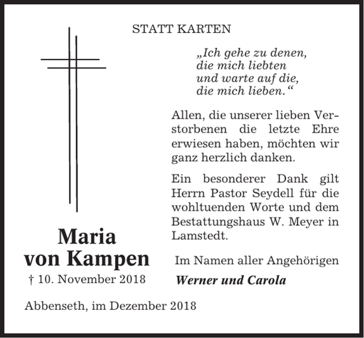 <p>STATT KARTEN<br />„Ich gehe zu denen,<br />die mich liebten<br />und warte auf die,<br />die mich lieben.“<br />Allen, die unserer lieben Verstorbenen die letzte Ehre<br />erwiesen haben, möchten wir<br />ganz herzlich danken.</p><p>Maria<br />von Kampen<br />† 10. November 2018</p><p>Ein besonderer Dank gilt<br />Herrn Pastor Seydell für die<br />wohltuenden Worte und dem<br />Bestattungshaus W. Meyer in<br />Lamstedt.<br />Im Namen aller Angehörigen<br />Werner und Carola</p><p>Abbenseth, im Dezember 2018</p>