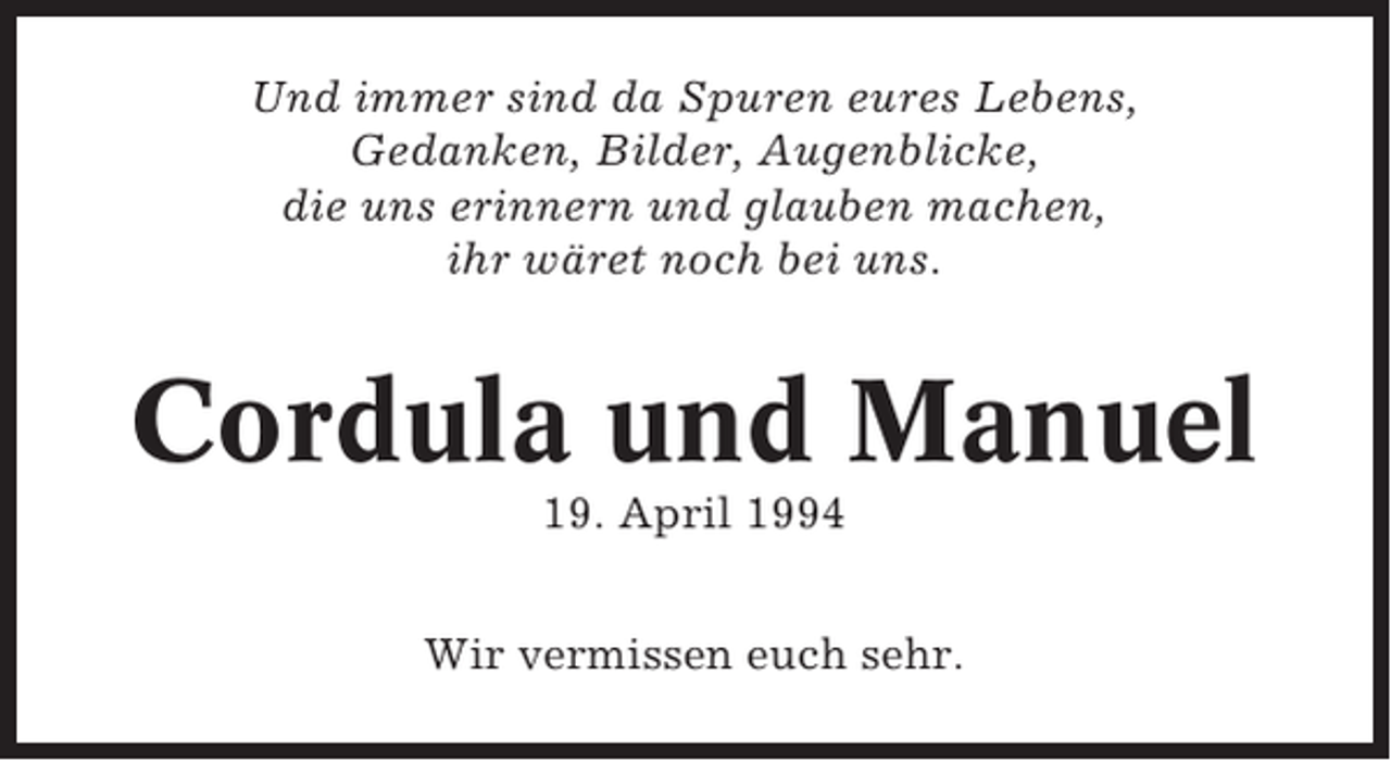 <p>Und immer sind da Spuren eures Lebens,<br />Gedanken, Bilder, Augenblicke,<br />die uns erinnern und glauben machen,<br />ihr wäret noch bei uns.</p><p>Cordula und Manuel<br />19. April 1994<br />Wir vermissen euch sehr.</p>
