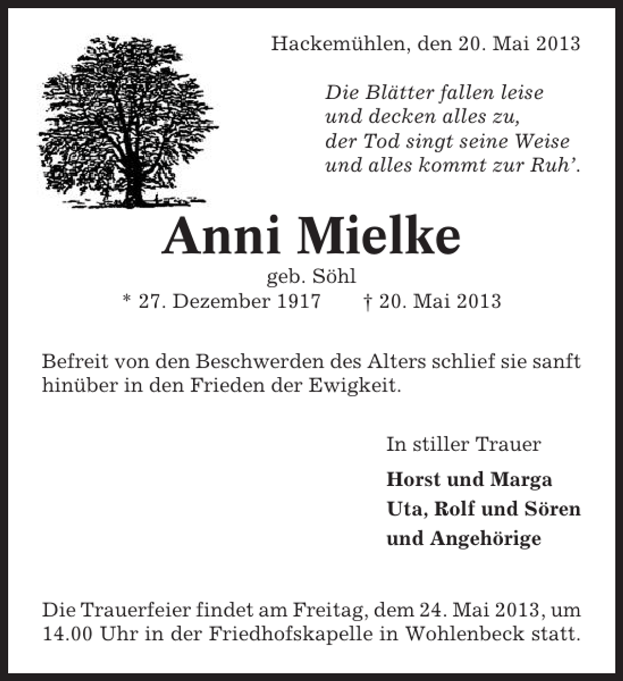 <p>Hackemühlen, den 20. Mai 2013<br />Die Blätter fallen leise<br />und decken alles zu,<br />der Tod singt seine Weise<br />und alles kommt zur Ruh’.</p><p>Anni Mielke<br />geb. Söhl<br />* 27. Dezember 1917<br />† 20. Mai 2013<br />Befreit von den Beschwerden des Alters schlief sie sanft<br />hinüber in den Frieden der Ewigkeit.<br />In stiller Trauer<br />Horst und Marga<br />Uta, Rolf und Sören<br />und Angehörige</p><p>Die Trauerfeier findet am Freitag, dem 24. Mai 2013, um<br />14.00 Uhr in der Friedhofskapelle in Wohlenbeck statt.</p>