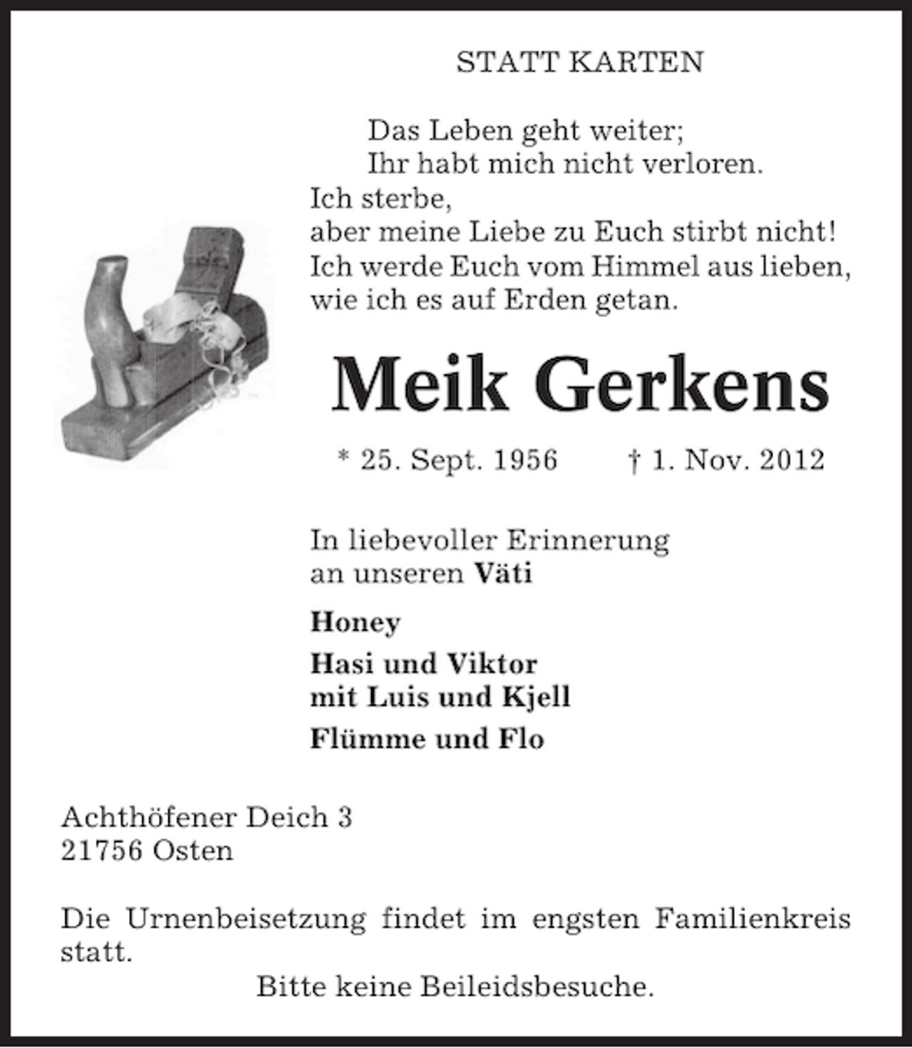<p>STATT KARTEN<br />Das Leben geht weiter;<br />Ihr habt mich nicht verloren.<br />Ich sterbe,<br />aber meine Liebe zu Euch stirbt nicht!<br />Ich werde Euch vom Himmel aus lieben,<br />wie ich es auf Erden getan.</p><p>Meik Gerkens<br />* 25. Sept. 1956</p><p>† 1. Nov. 2012</p><p>In liebevoller Erinnerung<br />an unseren Väti<br />Honey<br />Hasi und Viktor<br />mit Luis und Kjell<br />Flümme und Flo<br />Achthöfener Deich 3<br />21756 Osten<br />Die Urnenbeisetzung findet im engsten Familienkreis<br />statt.<br />Bitte keine Beileidsbesuche.</p>