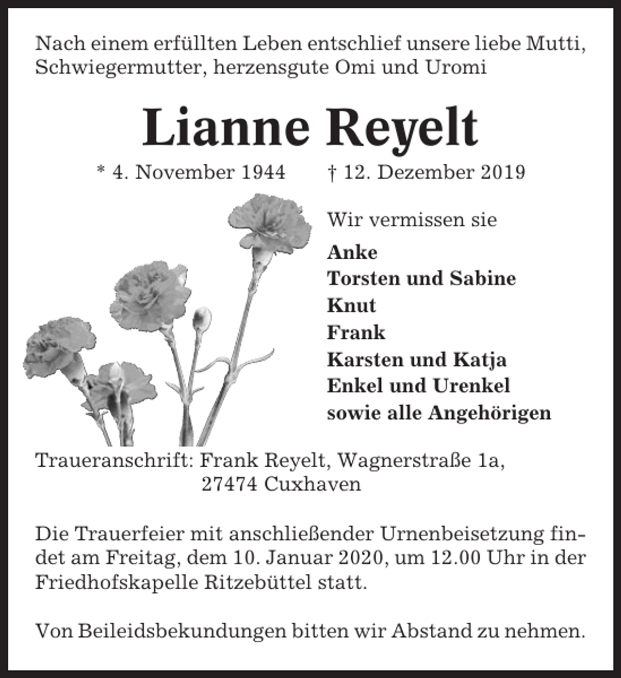 <p>Nach einem erfüllten Leben entschlief unsere liebe Mutti,<br />Schwiegermutter, herzensgute Omi und Uromi</p><p>Lianne Reyelt<br />* 4. November 1944</p><p>† 12. Dezember 2019<br />Wir vermissen sie<br />Anke<br />Torsten und Sabine<br />Knut<br />Frank<br />Karsten und Katja<br />Enkel und Urenkel<br />sowie alle Angehörigen</p><p>Traueranschrift: Frank Reyelt, Wagnerstraße 1a,<br />27474 Cuxhaven<br />Die Trauerfeier mit anschließender Urnenbeisetzung findet am Freitag, dem 10. Januar 2020, um 12.00 Uhr in der<br />Friedhofskapelle Ritzebüttel statt.<br />Von Beileidsbekundungen bitten wir Abstand zu nehmen.</p>