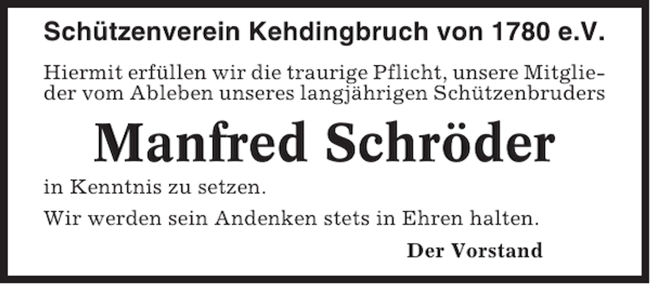 <p>Schützenverein Kehdingbruch von 1780 e.V.<br />Hiermit erfüllen wir die traurige Pflicht, unsere Mitglieder vom Ableben unseres langjährigen Schützenbruders</p><p>Manfred Schröder<br />in Kenntnis zu setzen.<br />Wir werden sein Andenken stets in Ehren halten.<br />Der Vorstand</p>