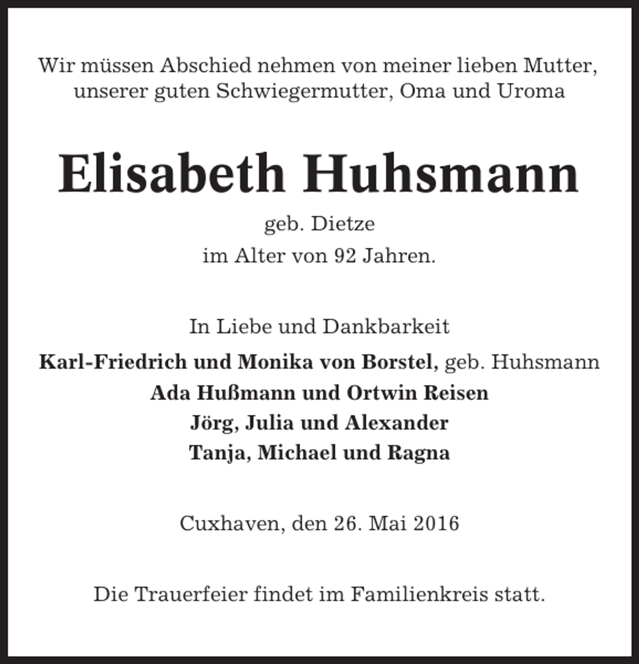 <p>Wir müssen Abschied nehmen von meiner lieben Mutter,<br />unserer guten Schwiegermutter, Oma und Uroma</p><p>Elisabeth Huhsmann<br />geb. Dietze<br />im Alter von 92 Jahren.<br />In Liebe und Dankbarkeit<br />Karl-Friedrich und Monika von Borstel, geb. Huhsmann<br />Ada Hußmann und Ortwin Reisen<br />Jörg, Julia und Alexander<br />Tanja, Michael und Ragna<br />Cuxhaven, den 26. Mai 2016<br />Die Trauerfeier findet im Familienkreis statt.</p>