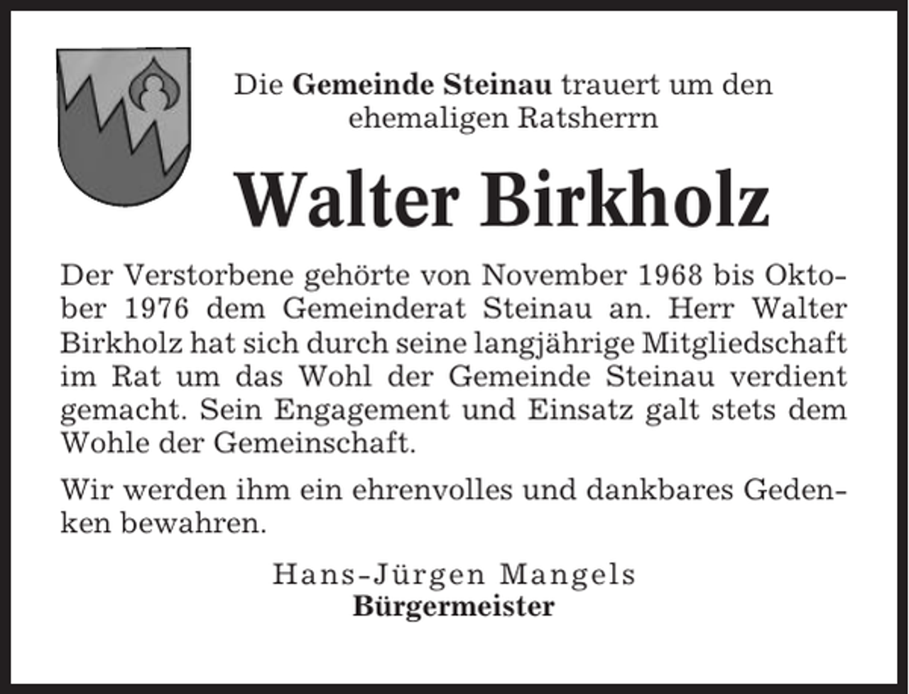 <p>Die Gemeinde Steinau trauert um den<br />ehemaligen Ratsherrn</p><p>Walter Birkholz<br />Der Verstorbene gehörte von November 1968 bis Oktober 1976 dem Gemeinderat Steinau an. Herr Walter<br />Birkholz hat sich durch seine langjährige Mitgliedschaft<br />im Rat um das Wohl der Gemeinde Steinau verdient<br />gemacht. Sein Engagement und Einsatz galt stets dem<br />Wohle der Gemeinschaft.<br />Wir werden ihm ein ehrenvolles und dankbares Gedenken bewahren.<br />Hans-Jürgen Mangels<br />Bürgermeister</p>