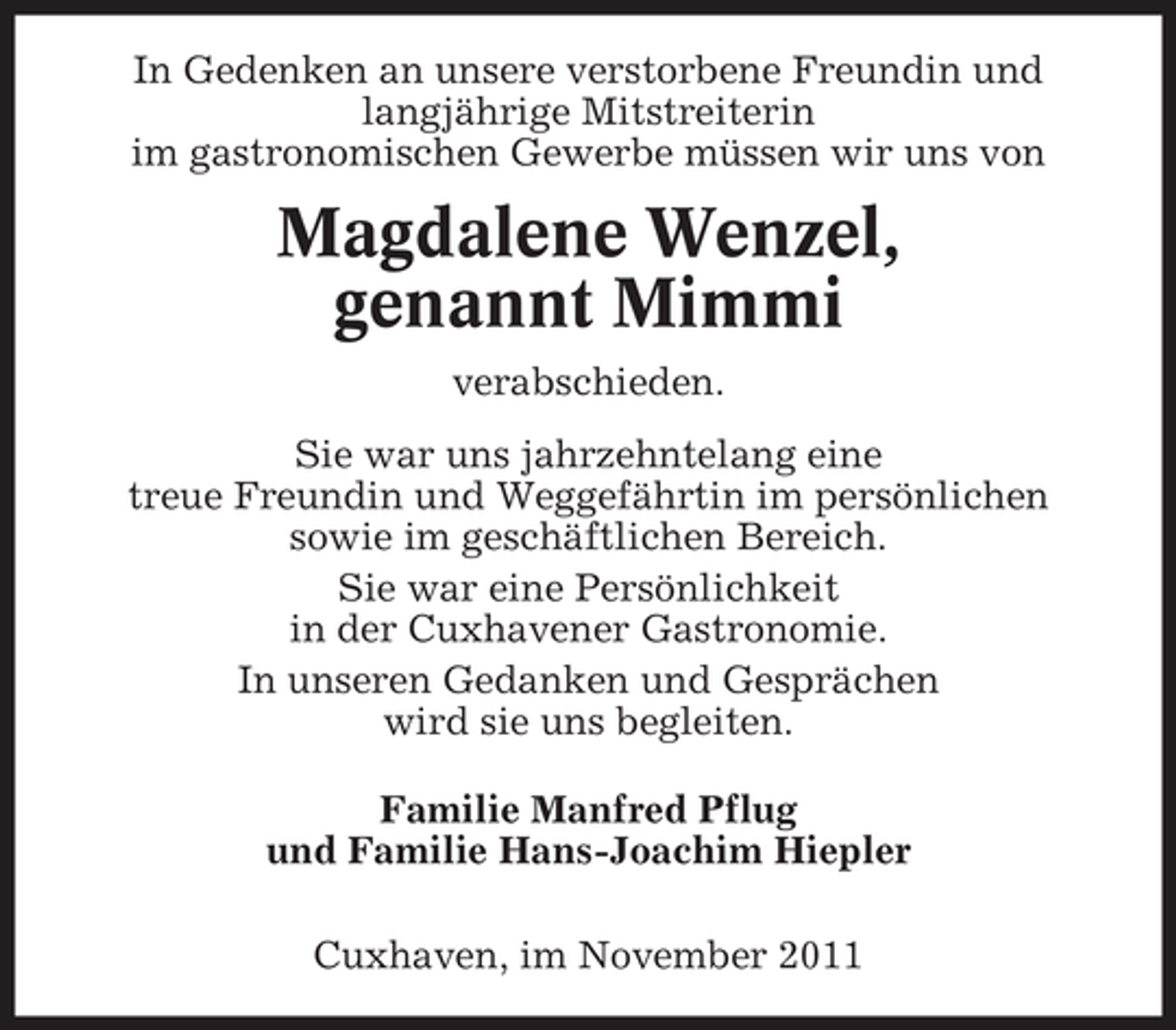 <p>In Gedenken an unsere verstorbene Freundin und<br />langjährige Mitstreiterin<br />im gastronomischen Gewerbe müssen wir uns von</p>
<p>Magdalene Wenzel,<br />genannt Mimmi<br />verabschieden.<br />Sie war uns jahrzehntelang eine<br />treue Freundin und Weggefährtin im persönlichen<br />sowie im geschäftlichen Bereich.<br />Sie war eine Persönlichkeit<br />in der Cuxhavener Gastronomie.<br />In unseren Gedanken und Gesprächen<br />wird sie uns begleiten.<br />Familie Manfred Pflug<br />und Familie Hans-Joachim Hiepler<br />Cuxhaven, im November 2011</p>